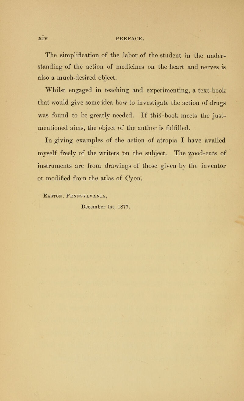 The simplification of the labor of the student in the under- standing of the action of medicines on the heart and nerves is also a much-desired object. Whilst engaged in teaching and experimenting, a text-book that would give some idea how to investigate the action of drugs was found to be greatly needed. If this* book meets the just- mentioned aims, the object of the author is fulfilled. In giving examples of the action of atropia I have availed myself freely of the writers on the subject. The wood-cuts of instruments are from drawings of those given by the inventor or modified from the atlas of Cyon. Easton, Pennsylvania, December 1st, 1877.