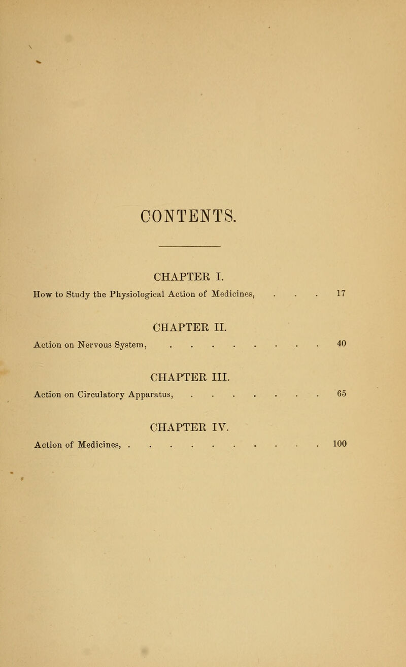 CONTENTS. CHAPTER I. How to Study the Physiological Action of Medicines, ... 17 CHAPTER II. Action on Nervous System, 40 CHAPTER III. Action on Circulatory Apparatus, 65 CHAPTER IV. Action of Medicines, 100