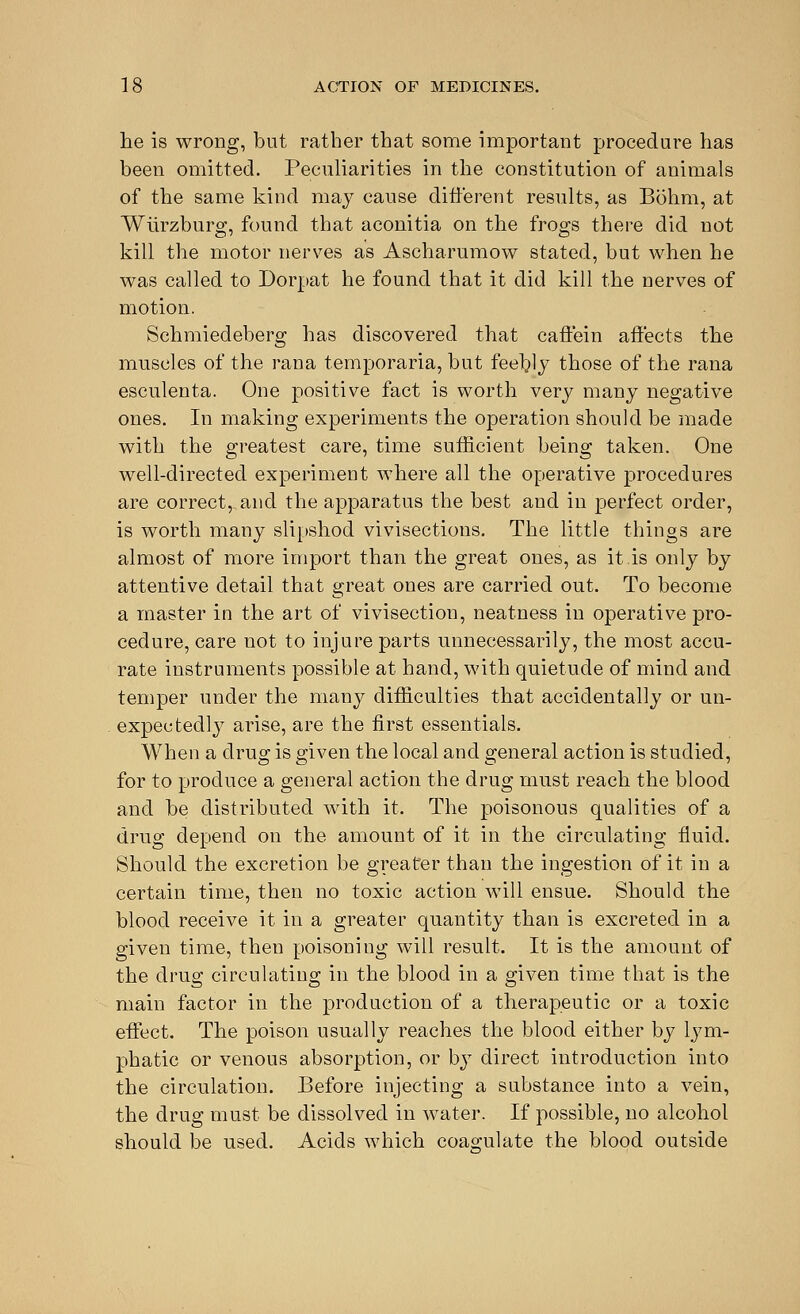 he is wrong, but rather that some important procedure has been omitted. Peculiarities in the constitution of animals of the same kind may cause different results, as Bohm, at Wiirzburo;, found that aconitia on the frogs there did not kill the motor nerves as Ascharumow stated, but when he was called to Dorpat he found that it did kill the nerves of motion. Schmiedeberg has discovered that caffein affects the muscles of the ran a temporaria, but feebly those of the rana esculenta. One positive fact is worth very many negative ones. In making experiments the operation should be made with the greatest care, time sufficient being taken. One well-directed experiment where all the operative procedures are correct, and the apparatus the best and in perfect order, is worth many slipshod vivisections. The little things are almost of more import than the great ones, as it.is only by attentive detail that great ones are carried out. To become a master in the art of vivisection, neatness in operative pro- cedure, care not to injure parts unnecessarily, the most accu- rate instruments possible at hand, with quietude of mind and temper under the many difficulties that accidentally or un- expectedly arise, are the first essentials. When a drug is given the local and general action is studied, for to produce a general action the drug must reach the blood and be distributed with it. The poisonous qualities of a drug depend on the amount of it in the circulating fluid. Should the excretion be greater than the ingestion of it in a certain time, then no toxic action will ensue. Should the blood receive it in a greater quantity than is excreted in a given time, then poisoning will result. It is the amount of the drug circulating in the blood in a given time that is the main factor in the production of a therapeutic or a toxic effect. The poison usually reaches the blood either by lym- phatic or venous absorption, or by direct introduction into the circulation. Before injecting a substance into a vein, the drug must be dissolved in water. If possible, no alcohol should be used. Acids which coagulate the blood outside