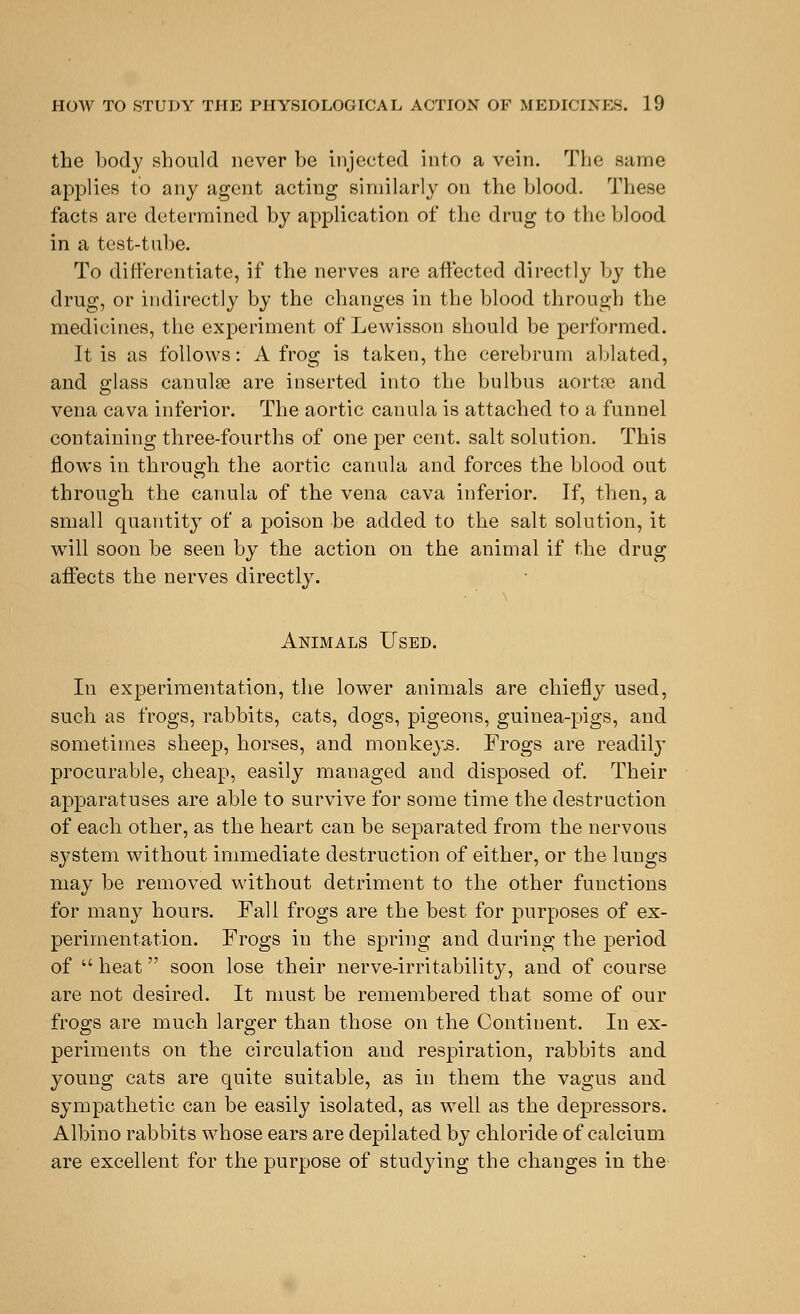 the body should never be injected into a vein. The same applies to any agent acting similarly on the blood. These facts are determined by application of the drug to the blood in a test-tube. To differentiate, if the nerves are affected directly by the drug, or indirectly by the changes in the blood through the medicines, the experiment of Lewisson should be performed. It is as follows: A frog is taken, the cerebrum ablated, and glass canulse are inserted into the bulbus aorta? and vena cava inferior. The aortic canula is attached to a funnel containing three-fourths of one per cent, salt solution. This flows in through the aortic canula and forces the blood out through the canula of the vena cava inferior. If, then, a small quantity of a poison be added to the salt solution, it will soon be seen by the action on the animal if the drug affects the nerves directly. Animals Used. In experimentation, the lower animals are chiefly used, such as frogs, rabbits, cats, dogs, pigeons, guinea-pigs, and sometimes sheep, horses, and monkeys. Frogs are readily procurable, cheap, easily managed and disposed of. Their apparatuses are able to survive for some time the destruction of each other, as the heart can be separated from the nervous system without immediate destruction of either, or the lungs may be removed without detriment to the other functions for many hours. Fall frogs are the best for purposes of ex- perimentation. Frogs in the spring and during the period of  heat soon lose their nerve-irritability, and of course are not desired. It must be remembered that some of our frogs are much larger than those on the Continent. In ex- periments on the circulation and respiration, rabbits and young cats are quite suitable, as in them the vagus and sympathetic can be easily isolated, as well as the depressors. Albino rabbits whose ears are depilated by chloride of calcium are excellent for the purpose of studying the changes in the