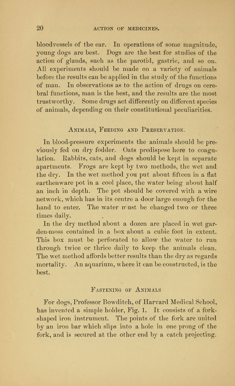 bloodvessels of the ear. In operations of some magnitude, young dogs are best. Dogs are the best for studies of the action of glands, such as the parotid, gastric, and so on. All experiments should be made on a variety of animals before the results can be applied in the study of the functions of man. In observations as to the action of drugs on cere- bral functions, man is the best, and the results are the most trustworthy. Some drugs act differently on different species of animals, depending on their constitutional peculiarities. Animals, Feeding and Preservation. In blood-pressure experiments the animals should be pre- viously fed on dry fodder. Oats predispose here to coagu- lation. Rabbits, cats, and dogs should be kept in separate apartments. Frogs are kept by two methods, the wet and the dry. In the wet method you put about fifteen in a flat .earthenware pot in a cool place, the water being about half an inch in depth. The pot should be covered with a wire network, which has in its centre a door large enough for the hand to enter. The water must be changed two or three times daily. In the dry method about a dozen are placed in wet gar- den-moss contained in a box about a cubic foot in extent. This box must be perforated to allow the water to run through twice or thrice daily to keep the animals clean. The wet method affords better results than the dry as regards mortality. An aquarium, where it can be constructed, is the best. Fastening of Animals For dogs, Professor Bowditch, of Harvard Medical School, has invented a simple holder, Fig. 1. It consists of a fork- shaped iron instrument. The points of the fork are united by an iron bar which slips into a hole in one prong of the fork, and is secured at the other end by a catch projecting.