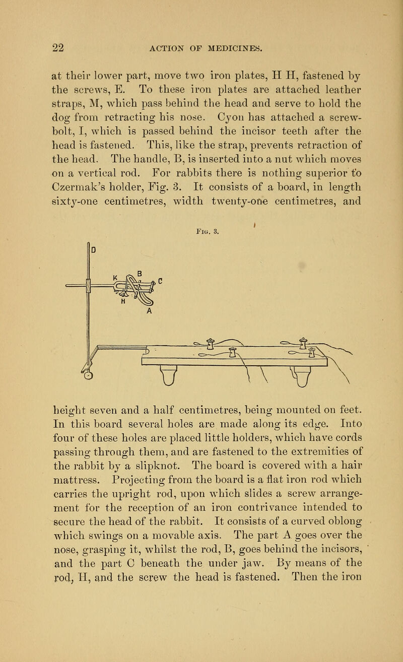 at their lower part, move two iron plates, H H, fastened by the screws, E. To these iron plates are attached leather straps, M, which pass behind the head and serve to hold the dog from retracting his nose. Cyon has attached a screw- bolt, I, which is passed behind the incisor teeth after the head is fastened. This, like the strap, prevents retraction of the head. The handle, B, is inserted into a nut which moves on a vertical rod. For rabbits there is nothing superior to Czermak's holder, Fig. 3. It consists of a board, in length sixty-one centimetres, width twenty-one centimetres, and Fig. 3. V w^ height seven and a half centimetres, being mounted on feet. In this board several holes are made along its edge. Into four of these holes are placed little holders, which have cords passing through them, and are fastened to the extremities of the rabbit by a slipknot. The board is covered with a hair mattress. Projecting from the board is a flat iron rod which carries the upright rod, upon which slides a screw arrange- ment for the reception of an iron contrivance intended to secure the head of the rabbit. It consists of a curved oblong which swings on a movable axis. The part A goes over the nose, grasping it, whilst the rod, B, goes behind the incisors, and the part C beneath the under jaw. By means of the rod, H, and the screw the head is fastened. Then the iron