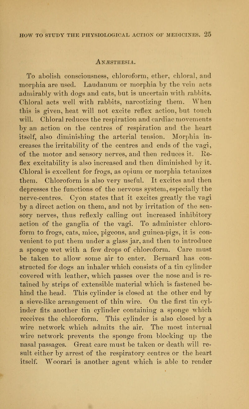 Anesthesia. To abolish consciousness, chloroform, ether, chloral, and morphia are used. Laudanum or morphia by the vein acts admirably with dogs and cats, but is uncertain with rabbits. Chloral acts well with rabbits, narcotizing them. When this is given, heat will not excite reflex action, but touch will. Chloral reduces the respiration and cardiac movements by an action on the centres of respiration and the heart itself, also diminishing the arterial tension. Morphia in- creases the irritability of the centres and ends of the vagi, of the motor and sensory nerves, and then reduces it. Re- flex excitability is also increased and then diminished by it. Chloral is excellent for frogs, as opium or morphia tetanizes them. Chloroform is also very useful. It excites and then depresses the functions of the nervous system, especially the nerve-centres. Cyon states that it excites greatly the vagi by a direct action on them, and not by irritation of the sen- sory nerves, thus reflexly calling out increased inhibitory action of the ganglia of the vagi. To administer chloro- form to frogs, cats, mice, pigeons, and guinea-pigs, it is con- venient to put them under a glass jar, and then to introduce a sponge wet with a few drops of chloroform. Care must be taken to allow some air to enter. Bernard has con- structed for dogs an inhaler which consists of a tin cylinder covered with leather, which passes over the nose and is re- tained by strips of extensible material which is fastened be- hind the head. This cylinder is closed at the other end by a sieve-like arrangement of thin wire. On the first tin cyl- inder fits another tin cylinder containing a sponge which receives the chloroform. This cylinder is also closed by a wire network which admits the air. The most internal wire network prevents the sponge from blocking up the nasal passages. Great care must be taken or death will re- sult either by arrest of the respiratory centres or the heart itself. Woorari is another agent which is able to render