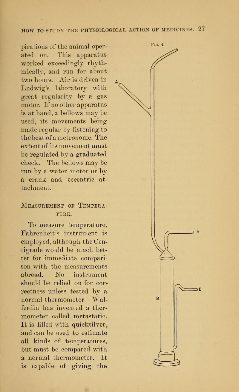 pi rations of the animal oper- ated on. This apparatus worked exceedingly rhyth- mically, and run for about two hours. Air is driven in Ludwig's laboratory with great regularity by a gas motor. If no other apparatus is at hand, a bellows may be used, its movements being made regular by listening to thebeat of a metronome. The extent of its movement must be regulated by a graduated check. The bellows may be run by a water motor or by a crank and eccentric at- tachment. Measurement of Tempera- ture. To measure temperature, Fahrenheit's instrument is employed, although the Cen- tigrade would be much bet- ter for immediate compari- son with the measurements abroad. ~No instrument should be relied on for cor- rectness unless tested by a normal thermometer. Wal- ferdin has invented a ther- mometer called metastatic. It is filled with quicksilver, and can be used to estimate all kinds of temperatures, but must be compared with a normal thermometer. It is capable of giving the Fio. 4. 2 H ^