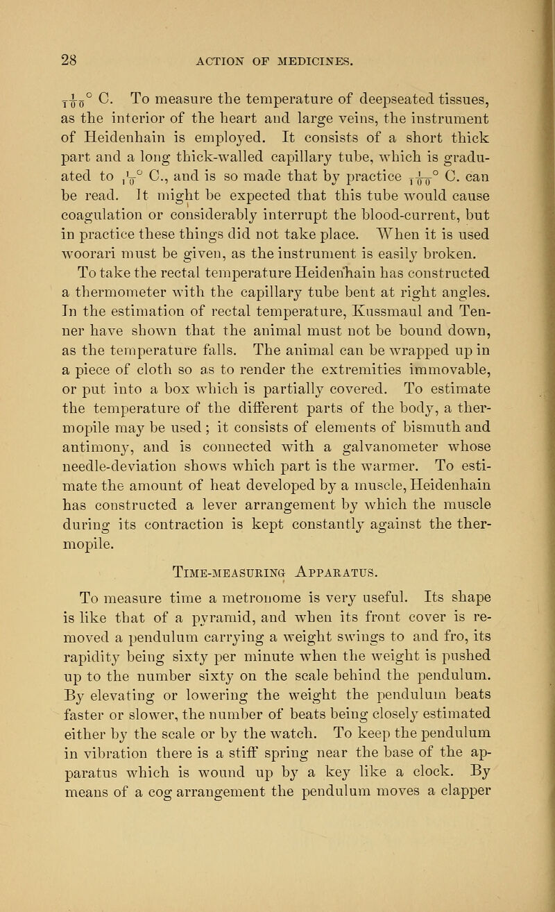 j-J-g0 C. To measure the temperature of deepseatecl tissues, as the interior of the heart and large veins, the instrument of Heidenhain is employed. It consists of a short thick part and a long thick-walled capillary tube, which is gradu- ated to j1^0 C, and is so made that by practice y-^-0 C. can be read. It might be expected that this tube would cause coagulation or considerably interrupt the blood-current, but in practice these things did not take place. When it is used woorari must be given, as the instrument is easily broken. To take the rectal temperature Heidenhain has constructed a thermometer with the capillary tube bent at right angles. In the estimation of rectal temperature, Kussmaul and Ten- ner have shown that the animal must not be bound down, as the temperature falls. The animal can be wrapped up in a piece of cloth so as to render the extremities immovable, or put into a box which is partially covered. To estimate the temperature of the different parts of the body, a ther- mopile may be used ; it consists of elements of bismuth and antimony, and is connected with a galvanometer whose needle-deviation shows which part is the warmer. To esti- mate the amount of heat developed by a muscle, Heidenhain has constructed a lever arrangement by which the muscle during its contraction is kept constantly against the ther- mopile. Time-measuring- Apparatus. To measure time a metronome is very useful. Its shape is like that of a pyramid, and when its front cover is re- moved a pendulum carrying a weight swings to and fro, its rapidity being sixty per minute when the weight is pushed up to the number sixty on the scale behind the pendulum. By elevating or lowering the weight the pendulum beats faster or slower, the number of beats being closely estimated either by the scale or by the watch. To keep the pendulum in vibration there is a stiff spring near the base of the ap- paratus which is wound up by a key like a clock. By means of a cog arrangement the pendulum moves a clapper
