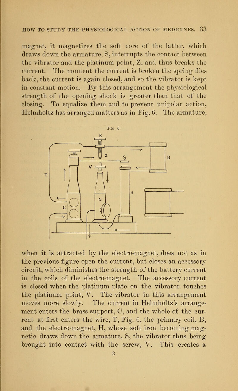 magnet, it magnetizes the soft core of the latter, which draws down the armature, S, interrupts the contact between the vibrator and the platinum point, Z, and thus breaks the current. The moment the current is broken the spring flies back, the current is again closed, and so the vibrator is kept in constant motion. By this arrangement the physiological strength of the opening shock is greater than that of the closing. To equalize them and to prevent unipolar action, Helmholtz has arranged matters as in Fig. 6. The armature, Fig. 6. when it is attracted by the electro-magnet, does not as in the previous figure open the current, but closes an accessory circuit, which diminishes the strength of the battery current in the coils of the electro-magnet. The accessory current is closed when the platinum plate on the vibrator touches the platinum point, Y. The vibrator in this arrangement moves more slowly. The current in Helmholtz's arrange- ment enters the brass support, C, and the whole of the cur- rent at first enters the wire, T, Fig. 6, the primary coil, B, and the electro-magnet, H, whose soft iron becoming mag- netic draws down the armature, S, the vibrator thus being brought into contact with the screw, Y. This creates a