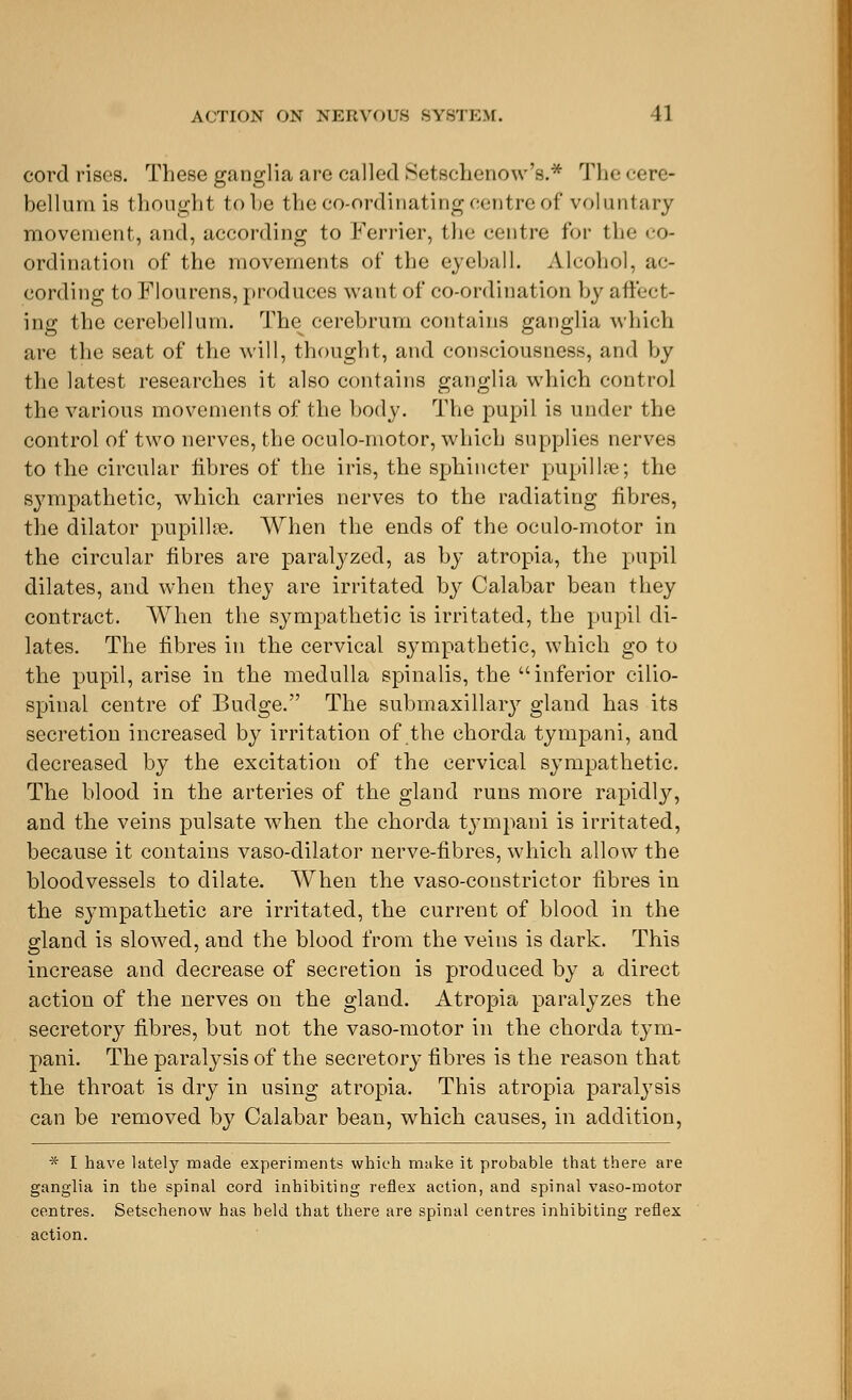 cord rises. These ganglia are called Setschenow's.* The cere- bellum is thought to Le the co-ordinating centre of voluntary movement, and, according to Ferrier, the centre for the co- ordination of the movements of the eyeball. Alcohol, ac- cording to Flourens, produces want of co-ordination by affect- ing the cerebellum. The^ cerebrum contains ganglia which are the seat of the will, thought, and consciousness, and by the latest researches it also contains ganglia which control the various movements of the body. The pupil is under the control of two nerves, the oculo-motor, which supplies nerves to the circular fibres of the iris, the sphincter pupil hie; the sympathetic, which carries nerves to the radiating fibres, the dilator pupillse. When the ends of the oculo-motor in the circular fibres are paralyzed, as by atropia, the pupil dilates, and when they are irritated by Calabar bean they contract. When the sympathetic is irritated, the pupil di- lates. The fibres in the cervical sympathetic, which go to the pupil, arise in the medulla spinalis, the inferior cilio- spinal centre of Budge. The submaxillary gland has its secretion increased by irritation of the chorda tympani, and decreased by the excitation of the cervical sympathetic. The blood in the arteries of the gland runs more rapidly, and the veins pulsate when the chorda tympani is irritated, because it contains vaso-dilator nerve-fibres, which allow the bloodvessels to dilate. When the vaso-constrictor fibres in the sympathetic are irritated, the current of blood in the gland is slowed, and the blood from the veins is dark. This increase and decrease of secretion is produced by a direct action of the nerves on the gland. Atropia paralyzes the secretory fibres, but not the vaso-motor in the chorda tym- pani. The paralysis of the secretory fibres is the reason that the throat is dry in using atropia. This atropia paralysis can be removed by Calabar bean, which causes, in addition, * I have lately made experiments which make it probable that there are ganglia in the spinal cord inhibiting reflex action, and spinal vaso-motor centres. Setschenow has held that there are spinal centres inhibiting reflex action.