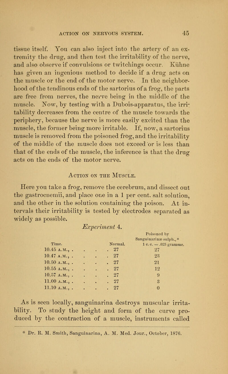 tissue itself. You can also inject into the artery of an ex- tremity the drug, and then test the irritability of the nerve, and also observe if convulsions or twitchings occur. Kiihne has given an ingenious method to decide if a drug acts on the muscle or the end of the motor nerve. In the neighbor- hood of the tendinous ends of the sartorius of a frog, the parts are free from nerves, the nerve being in the middle of the muscle. Now, by testing with a Dubois-apparatus, the irri- tability decreases from the centre of the muscle towards the periphery, because the nerve is more easily excited than the muscle, the former being more irritable. If, now, a sartorius muscle is removed from the poisoned frog, and the irritability of the middle of the muscle does not exceed or is less than that of the ends of the muscle, the inference is that the drug acts on the ends of the motor nerve. Action on the Muscle. Here you take a frog, remove the cerebrum, and dissect out the gastrocnemii, and place one in a 1 per cent, salt solution, and the other iu the solution containing the poison. At in- tervals their irritability is tested by electrodes separated as widely as possible. Experiment 4. Time. 10.45 A.M., 10.47 A.M., 10.50 a.m., 10.55 a.m., 10.57 a.m., 11.00 a.m., 11.10 a.m., Poisoned by Sanguinarinfe sulph., * ormal. 1 fee. = .025 gramme 27 27 27 28 27 21 27 12 27 9 27 3 27 0 As is seen locally, sanguinarina destroys muscular irrita- bility. To study the height and form of the curve pro- duced by the contraction of a muscle, instruments called * Dr. K. M. Smith, Sanguinarina, A. M. Med. Jour., October, 1876.
