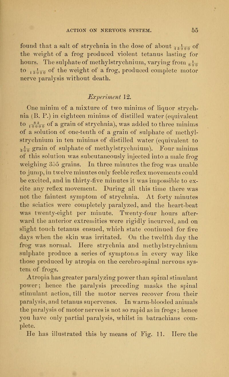 found that a salt of strychnia in the dose of about ?g-J-¥]F of the weight of a frog produced violent tetanus lasting for hours. The sulphate of methylstrychnium, varying from Ejny to j g-g-Q-Q of the weight of a frog, produced complete motor nerve paralysis without death. Experiment 12. One minim of a mixture of two minims of liquor strych- nia (B. P.) in eighteen minims of distilled water (equivalent to j-g^Vo °f a gra^n °f strychnia), was added to three minims of a solution of one-tenth of a grain of sulphate of methyl- stryehniuni in ten minims of distilled water (equivalent to 3oo gram °f sulphate of methylstrychnium). Four minims of this solution was subcutaneously injected into a male frog weighing 355 grains. In three minutes the frog was unable to jump, in twelve minutes only feeble reflex movements could be excited, and in thirty-five minutes it was impossible to ex- cite any reflex movement. During all this time there was not the faintest symptom of strychnia. At forty minutes the sciatics were completely paralyzed, and the heart-beat was twenty-eight per minute. Twenty-four hours after- ward the anterior extremities were rigidly incurved, and on slight touch tetanus ensued, which state continued for five days when the skin was irritated. On the twelfth day the frog was normal. Here strychnia and methylstrychnium sulphate produce a series of symptoms in every way like those produced by atropia on the cerebro-spinal nervous sys- tem of frogs. Atropia has greater paralyzing power than spinal stimulant power; hence the paralysis preceding masks the spinal stimulant action, till the motor nerves recover from their paralysis, and tetanus supervenes. In warm-blooded animals the paralysis of motor nerves is not so rapid as in frogs ; hence you have only partial paralysis, whilst in batrachians com- plete. He has illustrated this by means of Fig. 11. Here the