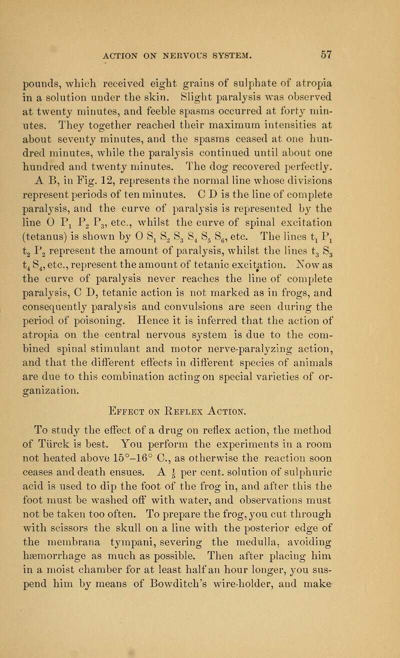 pounds, which received eight grains of sulphate of atropia in a solution under the skin. Slight paralysis was observed at twenty minutes, and feeble spasms occurred at forty min- utes. They together reached their maximum intensities at about seventy minutes, and the spasms ceased at one hun- dred minutes, while the paralysis continued until about one hundred and twenty minutes. The dog recovered perfectly. A B, in Fig. 12, represents the normal line whose divisions represent periods of ten minutes. C D is the line of complete paralysis, and the curve of paralysis is represented by the line 0 Pj P2 P3, etc., whilst the curve of spinal excitation (tetanus) is shown by 0 Sx S2 S3 S4 S5 S6, etc. The lines tt Px t2 P2 represent the amount of paralysis, whilst the lines t3 S3 ti S4, etc., represent the amount of tetanic excitation. jSTow as the curve of paralysis never reaches the line of complete paralysis, C D, tetanic action is not marked as in frogs, and consequently paralysis and convulsions are seen during the period of poisoning. Hence it is inferred that the action of atropia on the central nervous system is due to the com- bined spinal stimulant and motor nerve-paralyzing action, and that the different effects in different species of animals are due to this combination acting on special varieties of or- ganization. Effect on Reflex Action. To study the effect of a drug on reflex action, the method of Tiirck is best. You perform the experiments in a room not heated above 15°-16° C, as otherwise the reaction soon ceases and death ensues. A ± per cent, solution of sulphuric acid is used to dip the foot of the frog in, and after this the foot must be washed off with water, and observations must not be taken too often. To prepare the frog, you cut through with scissors the skull on a line with the posterior edge of the membrana tympani, severing the medulla, avoiding haemorrhage as much as possible. Then after placing him in a moist chamber for at least half an hour longer, you sus- pend him by means of Bowditch's wire-holder, aud make