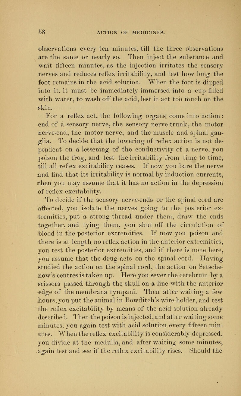 observations every ten minutes, till the three observations are the same or nearly so. Then inject the substance and wait fifteen minutes, as the injection irritates the sensory nerves and reduces reflex irritability, and test how long the foot remains in the acid solution. When the foot is dipped into it, it must be immediately immersed into a cup tilled with water, to wash oft' the acid, lest it act too much on the skin. For a reflex act, the following organs come into action: end of a sensory nerve, the sensory nerve-trunk, the motor nerve-end, the motor nerve, and the muscle and spinal gan- glia. To decide that the lowering of reflex action is not de- pendent on a lessening of the conductivity of a nerve, you poison the frog, and test the irritability from time to time, till all reflex excitability ceases. If now you bare the nerve and find that its irritability is normal by induction currents, ithen you may assume that it has no action in the depression ■of reflex excitability. To decide if the sensory nerve-ends or the spinal cord are aftected, you isolate the nerves going to the posterior ex- tremities, put a strong thread under them, draw the ends together, and tying them, you shut oft' the circulation of blood in the posterior extremities. If now you poison and there is at length no reflex action in the anterior extremities, you test the posterior extremities, and if there is none here, you assume that the drug acts on the spinal cord. Having studied the action on the spinal cord, the action on Setsche- now's centres is taken up. Here you sever the cerebrum by a scissors passed through the skull on a line with the anterior edge of the membrana tympani. Then after waiting a few hours, 3'ou put the animal in Bowditch's wire-holder, and test the reflex excitability by means of the acid solution already ■described. Then the poison is injected, and after waiting some minutes, you again test with acid solution every fifteen min- utes. When the reflex excitability is considerably depressed, you divide at the medulla, and after waiting some minutes, .again test and see if the reflex excitability rises. Should the