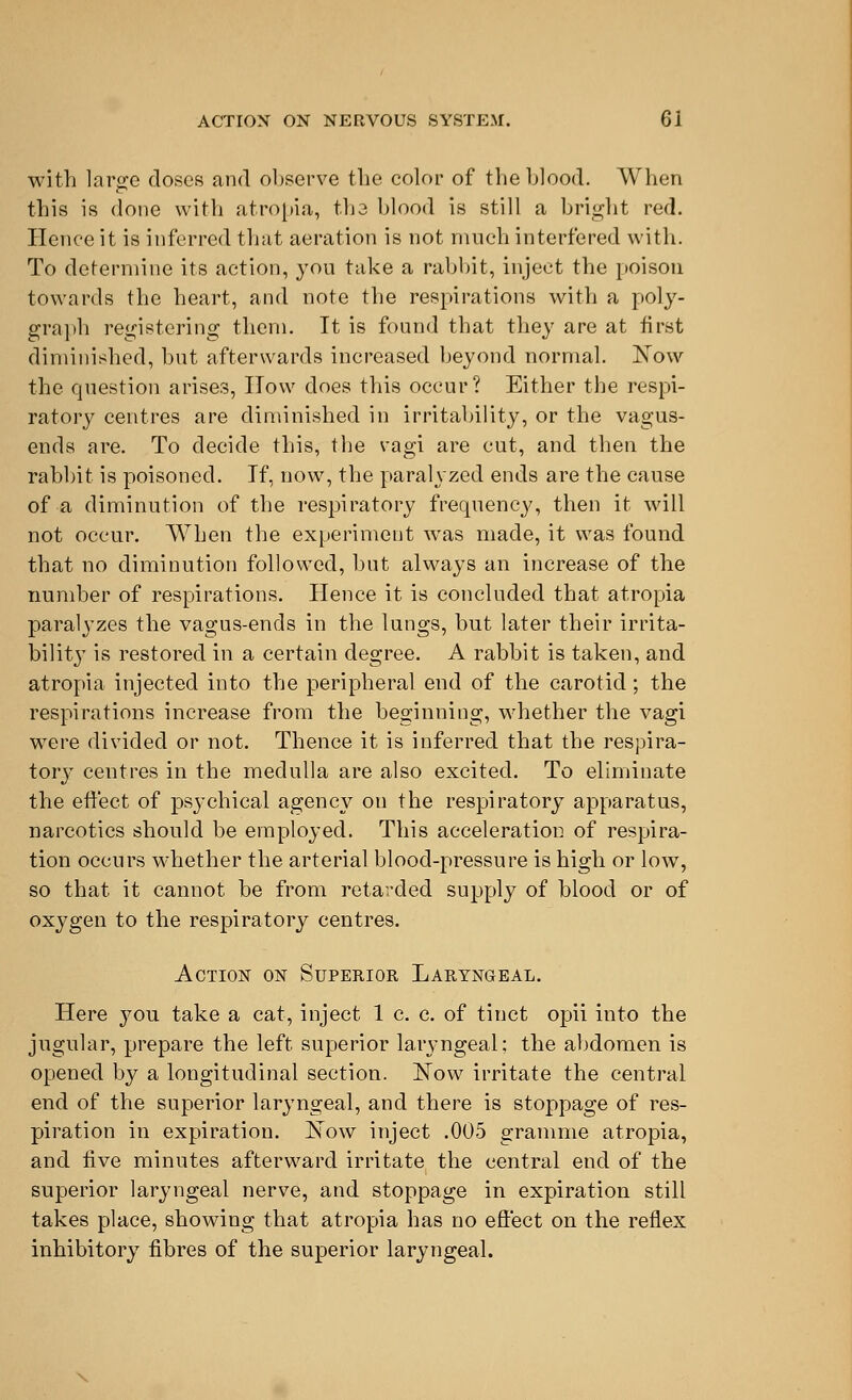 with largo doses and observe the color of the blood. When this is done with atropia, tha blood is still a bright red. Hence it is inferred that aeration is not much interfered with. To determine its action, you take a rabbit, inject the poison towards the heart, and note the respirations with a poly- graph registering them. It is found that they are at first diminished, but afterwards increased beyond normal. Now the question arises, ITow does this occur? Either the respi- ratory centres are diminished in irritability, or the vagus- ends are. To decide this, the vagi are cut, and then the rabbit is poisoned. If, now, the paralyzed ends are the cause of a diminution of the respiratory frequency, then it will not occur. When the experiment was made, it was found that no diminution followed, but always an increase of the number of respirations. Hence it is concluded that atropia paralyzes the vagus-ends in the lungs, but later their irrita- bilit3T is restored in a certain degree. A rabbit is taken, and atropia injected into the peripheral end of the carotid; the respirations increase from the beginning, whether the vagi were divided or not. Thence it is inferred that the respira- tory centres in the medulla are also excited. To eliminate the effect of psj-chical agency on the respiratory apparatus, narcotics should be emploj'ed. This acceleration of respira- tion occurs whether the arterial blood-pressure is high or low, so that it cannot be from retarded supply of blood or of oxygen to the respiratory centres. Action on Superior Laryngeal. Here you take a cat, inject 1 c. c. of tinct opii into the jugular, prepare the left superior laryngeal; the abdomen is opened by a longitudinal section. Now irritate the central end of the superior laryngeal, and there is stoppage of res- piration in expiration. Now inject .005 gramme atropia, and five minutes afterward irritate the central end of the superior laryngeal nerve, and stoppage in expiration still takes place, showing that atropia has no effect on the reflex inhibitory fibres of the superior laryngeal.