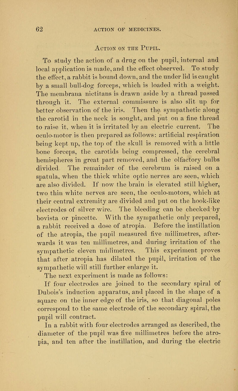 Action on the Pupil. To study the action of a drug on the pupil, internal and local application is made, and the effect observed. To study the effect, a rabbit is bound down, and the under lid is caught by a small bull-dog forceps, which is loaded with a weight. The membrana nictitans is drawn aside by a thread passed through it. The external commissure is also slit up for better observation of the iris. Then the sympathetic along the carotid in the neck is sought, and put on a fine thread to raise it, when it is irritated by an electric current. The oculo-motor is then prepared as follows: artificial respiration being kept up, the top of the skull is removed with a little bone forceps, the carotids being compressed, the cerebral hemispheres in great part removed, and the olfactory bulbs divided. The remainder of the cerebrum is raised on a spatula, when the thick white optic nerves are seen, which are also divided. If now the brain is elevated still higher, two thin white nerves are seen, the oculo-motors, which at their central extremity are divided and put on the hook-like electrodes of silver wire. The bleeding can be checked by bovista or pincette. With the sympathetic only prepared, a rabbit received a dose of atropia. Before the instillation of the atropia, the pupil measured five millimetres, after- wards it was ten millimetres, and during irritation of the sympathetic eleven millimetres. This experiment proves that after atropia has dilated the pupil, irritation of the sympathetic will still further enlarge it. The next experiment is made as follows: If four electrodes are joined to the secondary spiral of Dubois's induction apparatus, and placed in the shape of a square on the inner edge of the iris, so that diagonal poles correspond to the same electrode of the secondary spiral, the pupil will contract. In a rabbit with four electrodes arranged as described, the diameter of the pupil was five millimetres before the atro- pia, and ten after the instillation, and during the electric