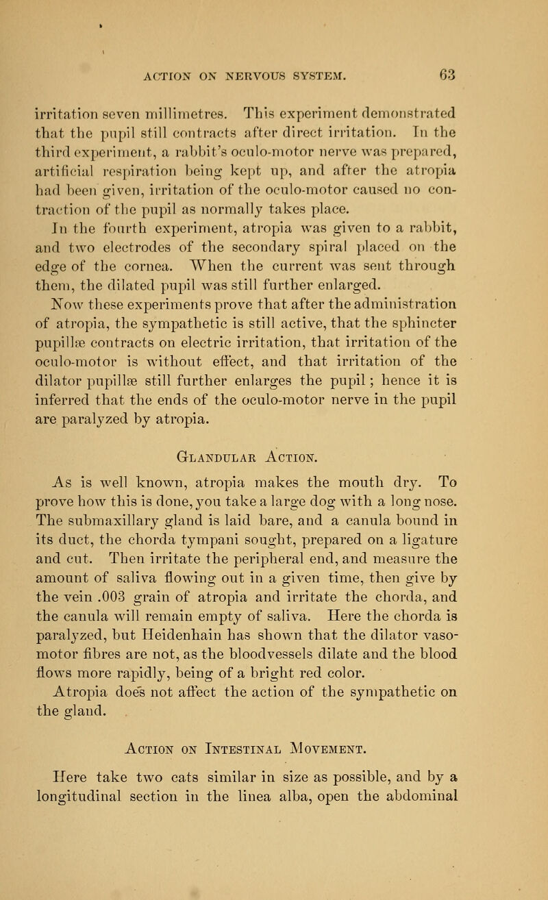 irritation seven millimetres. This experiment demonstrated that the pupil still contracts after direct irritation. In the third experiment, a rabbit's oculo-motor nerve was prepared, artificial respiration being kept up, and after the atropia had been given, irritation of the oculo-motor caused no con- traction of the pupil as normally takes place. Jn the fourth experiment, atropia was given to a rabbit, and two electrodes of the secondary spiral placed on the edge of the cornea. When the current was sent through them, the dilated pupil was still further enlarged. Now these experiments prove that after the administration of atropia, the sympathetic is still active, that the sphincter pupillse contracts on electric irritation, that irritation of the oculo-motor is without effect, and that irritation of the dilator pupillse still further enlarges the pupil; hence it is inferred that the ends of the oculo-motor nerve in the pupil are paralyzed by atropia. Glandular Action. As is well known, atropia makes the mouth dry. To prove how this is done, you take a large dog with a long nose. The submaxillary gland is laid bare, and a canula bound in its duct, the chorda tympani sought, prepared on a ligature and cut. Then irritate the peripheral end, and measure the amount of saliva flowing out in a given time, then give by the vein .003 grain of atropia and irritate the chorda, and the canula will remain empty of saliva. Here the chorda is paralyzed, but Heidenhain has shown that the dilator vaso- motor fibres are not, as the bloodvessels dilate and the blood flows more rapidly, being of a bright red color. Atropia doe's not affect the action of the sympathetic on the gland. Action on Intestinal Movement. Here take two cats similar in size as possible, and by a longitudinal section in the linea alba, open the abdominal