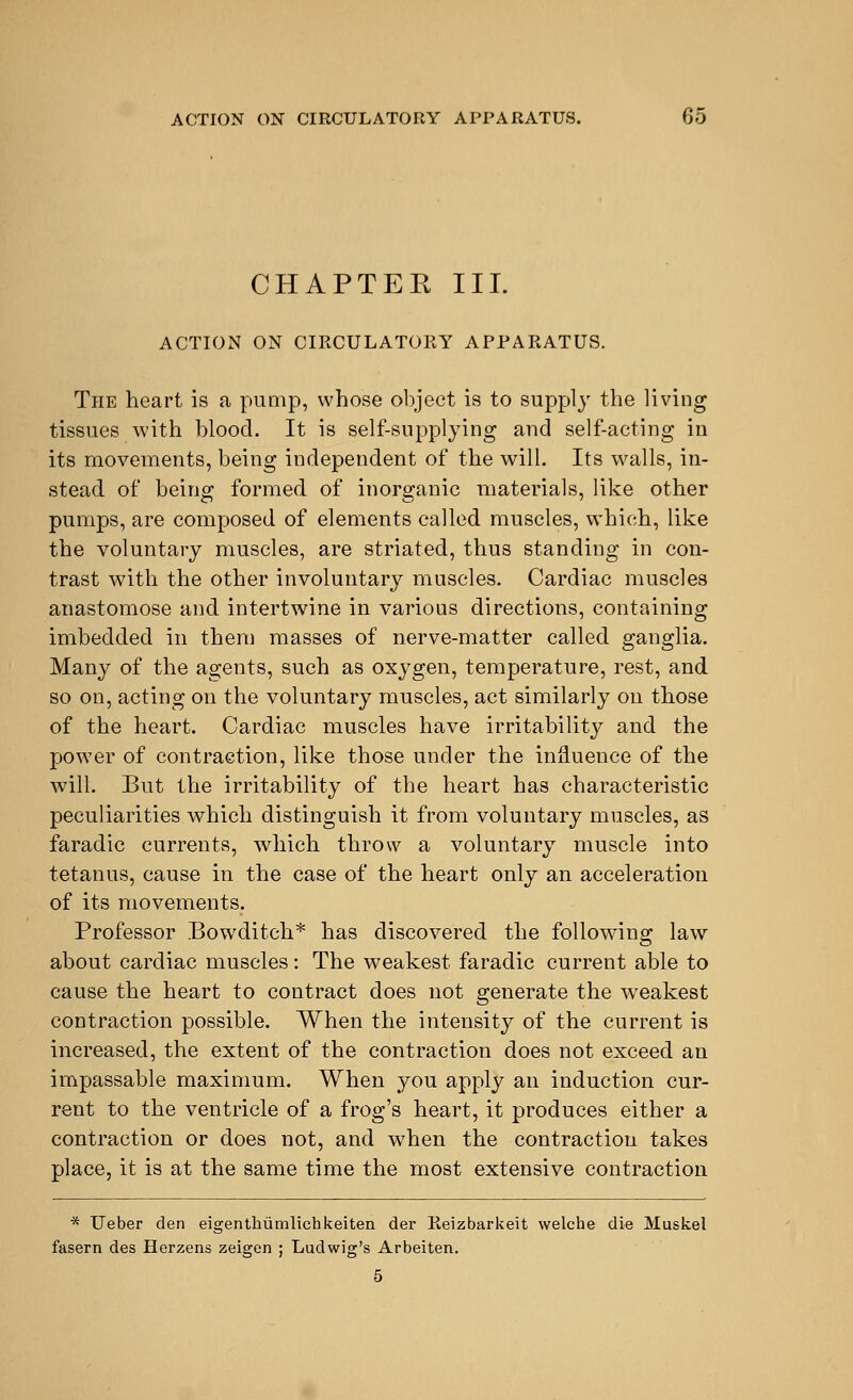 CHAPTEE III. ACTION ON CIRCULATORY APPARATUS. The heart is a pump, whose object is to supply the living tissues with blood. It is self-supplying and self-acting in its movements, being independent of the will. Its walls, in- stead of being formed of inorganic materials, like other pumps, are composed of elements called muscles, which, like the voluntary muscles, are striated, thus standing in con- trast with the other involuntary muscles. Cardiac muscles anastomose and intertwine in various directions, containing imbedded in them masses of nerve-matter called ganglia. Many of the agents, such as oxygen, temperature, rest, and so on, acting on the voluntary muscles, act similarly on those of the heart. Cardiac muscles have irritability and the power of contraction, like those under the influence of the will. But the irritability of the heart has characteristic peculiarities which distinguish it from voluntary muscles, as faradic currents, which throw a voluntary muscle into tetanus, cause in the case of the heart only an acceleration of its movements. Professor Bowditch* has discovered the following; law about cardiac muscles: The weakest faradic current able to cause the heart to contract does not generate the weakest contraction possible. When the intensity of the current is increased, the extent of the contraction does not exceed an impassable maximum. When you apply an induction cur- rent to the ventricle of a frog's heart, it produces either a contraction or does not, and when the contraction takes place, it is at the same time the most extensive contraction * Ueber den eigenthumlichkeiten der Reizbarkeit welche die Muskel fasern des Herzens zeigen ; Ludwig's Arbeiten. 5