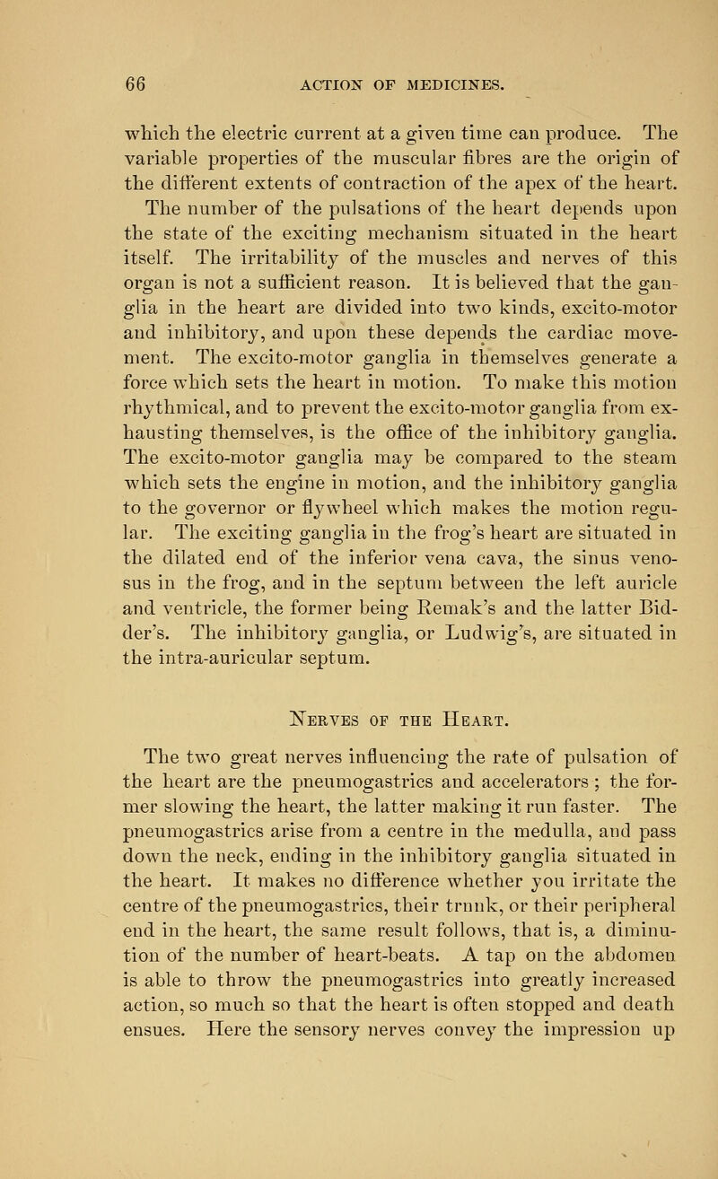 which the electric current at a given time can produce. The variable properties of the muscular fibres are the origin of the different extents of contraction of the apex of the heart. The number of the pulsations of the heart depends upon the state of the exciting mechanism situated in the heart itself. The irritability of the muscles and nerves of this organ is not a sufficient reason. It is believed that the gan- glia in the heart are divided into two kinds, excito-motor and inhibitory, and upon these depends the cardiac move- ment. The excito-motor ganglia in themselves generate a force which sets the heart in motion. To make this motion rhythmical, and to prevent the excito-motor ganglia from ex- hausting themselves, is the office of the inhibitory ganglia. The excito-motor ganglia may be compared to the steam which sets the engine in motion, and the inhibitory ganglia to the governor or flywheel which makes the motion regu- lar. The exciting ganglia in the frog's heart are situated in the dilated end of the inferior vena cava, the sinus veno- sus in the frog, and in the septum between the left auricle and ventricle, the former being Remak's and the latter Bid- der's. The inhibitory ganglia, or Ludwigrs, are situated in the intra-auricular septum. Serves of the Heart. The two great nerves influencing the rate of pulsation of the heart are the pneumogastrics and accelerators ; the for- mer slowing the heart, the latter making it run faster. The pneumogastrics arise from a centre in the medulla, and pass down the neck, ending in the inhibitory ganglia situated in the heart. It makes no difference whether you irritate the centre of the pneumogastrics, their trunk, or their peripheral end in the heart, the same result follows, that is, a diminu- tion of the number of heart-beats. A tap on the abdomeu. is able to throw the pneumogastrics into greatly increased action, so much so that the heart is often stopped and death ensues. Here the sensory nerves convey the impression up