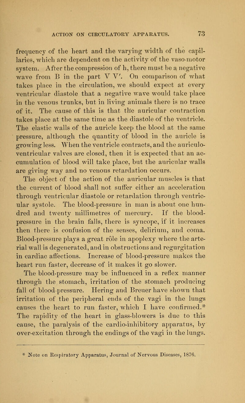 frequency of the heart and the varying width of the capil- laries, which are dependent on the activity of the vaso-niotor system. After the compression of h, there must be a negative wave from B in the part V V. On comparison of what takes place in the circulation, we should expect at every ventricular diastole that a negative wave would take place in the venous trunks, but in living animals there is no trace of it. The cause of this is that the auricular contraction takes place at the same time as the diastole of the ventricle. The elastic walls of the auricle keep the blood at the same pressure, although the quantity of blood in the auricle is growing less. When the ventricle contracts, and the auriculo- ventricular valves are closed, then it is expected that an ac- cumulation of blood will take place, but the auricular walls are giving way and no venous retardation occurs. The object of the action of the auricular muscles is that the current of blood shall not suffer either an acceleration through ventricular diastole or retardation through ventric- ular systole. The blood-pressure in man is about one hun- dred and twenty millimetres of mercury. If the blood- pressure in the brain falls, there is syncope, if it increases then there is confusion of the senses, delirium, and coma. Blood-pressure plays a great role in apoplexy where the arte- rial wall is degenerated, and in obstructions and regurgitation in cardiac affections. Increase of blood-pressure makes the heart run faster, decrease of it makes it go slower. The blood-pressure may be influenced in a reflex manner through the stomach, irritation of the stomach producing fall of blood-pressure. Hering and Breuer have shown that irritation of the peripheral ends of the vagi in the luugs causes the heart to run faster, which I have confirmed.* The rapidity of the heart in glass-blowers is due to this cause, the paralysis of the cardio-inhibitory apparatus, by over-excitation through the endings of the vagi in the lungs. * Note on Kespiratory Apparatus, Journal of Nervous Diseases, 1876.