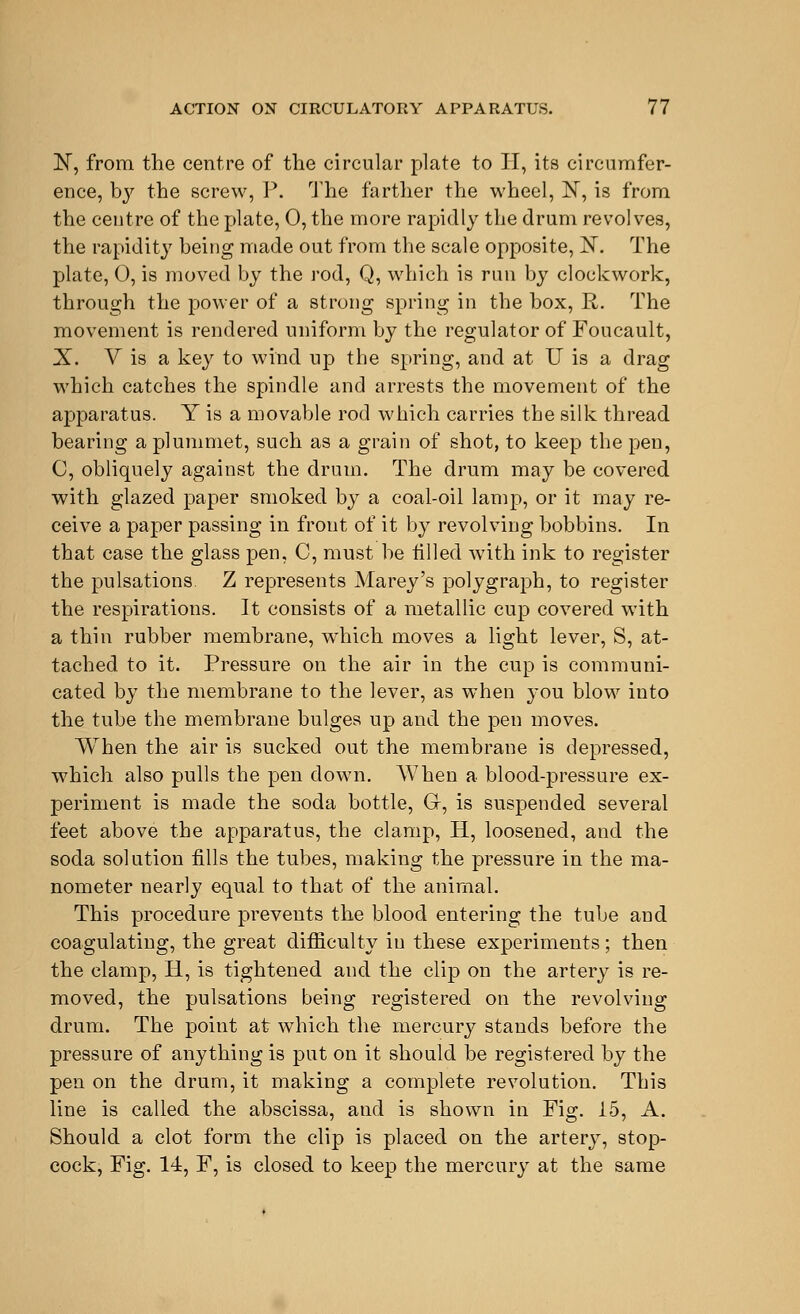 ]Sr, from the centre of the circular plate to II, its circumfer- ence, by the screw, P. The farther the wheel, N, is from the centre of the plate, 0, the more rapidly the drum revolves, the rapidity being made out from the scale opposite, jST. The plate, 0, is moved by the rod, Q, which is run by clockwork, through the power of a strong spring in the box, R. The movement is rendered uniform by the regulator of Foucault, X. V is a key to wind up the spring, and at U is a drag which catches the spindle and arrests the movement of the apparatus. Y is a movable rod which carries the silk thread bearing a plummet, such as a grain of shot, to keep the pen, C, obliquely against the drum. The drum may be covered with glazed paper smoked by a coal-oil lamp, or it may re- ceive a paper passing in front of it by revolving bobbins. In that case the glass pen, C, must be tilled with ink to register the pulsations. Z represents Marey's polygraph, to register the respirations. It consists of a metallic cup covered with a thin rubber membrane, which moves a light lever, S, at- tached to it. Pressure on the air in the cup is communi- cated by the membrane to the lever, as when you blow into the tube the membrane bulges up and the pen moves. When the air is sucked out the membrane is depressed, which also pulls the pen down. AVhen a blood-pressure ex- periment is made the soda bottle, G-, is suspended several feet above the apparatus, the clamp, H, loosened, and the soda solution fills the tubes, making the pressure in the ma- nometer nearly equal to that of the animal. This procedure prevents the blood entering the tube and coagulating, the great difficulty in these experiments; then the clamp, IT, is tightened and the clip on the artery is re- moved, the pulsations being registered on the revolving drum. The point at which the mercury stands before the pressure of anything is put on it should be registered by the pen on the drum, it making a complete revolution. This line is called the abscissa, and is shown in Fig. 15, A. Should a clot form the clip is placed on the artery, stop- cock, Fig. 14, F, is closed to keep the mercury at the same