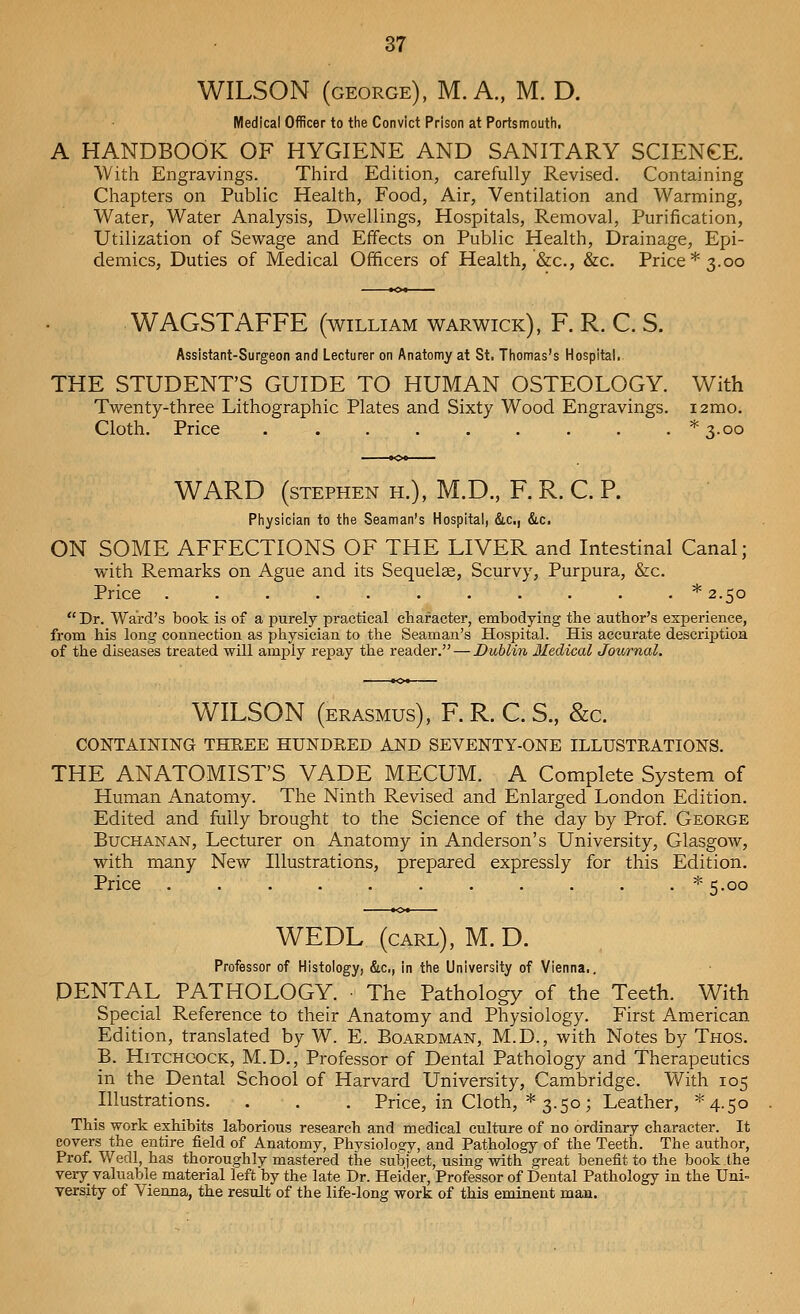 WILSON (george), M. A., M. D. Medical Officer to the Convict Prison at Portsmouth. A HANDBOOK OF HYGIENE AND SANITARY SCIENCE. With Engravings. Third Edition, carefully Revised. Containing Chapters on Public Health, Food, Air, Ventilation and Warming, Water, Water Analysis, Dwellings, Hospitals, Removal, Purification, Utilization of Sewage and Effects on Public Health, Drainage, Epi- demics, Duties of Medical Officers of Health, &c, &c. Price* 3.00 WAGSTAFFE (william Warwick), F. R. C. S. Assistant-Surgeon and Lecturer on Anatomy at St. Thomas's Hospital. THE STUDENT'S GUIDE TO HUMAN OSTEOLOGY. With Twenty-three Lithographic Plates and Sixty Wood Engravings. i2mo. Cloth. Price * 3.00 WARD (Stephen h.), M.D., F. R. C. P. Physician to the Seaman's Hospital, &c, &c. ON SOME AFFECTIONS OF THE LIVER and Intestinal Canal; with Remarks on Ague and its Sequelse, Scurvy, Purpura, &c. Price ...........* 2.50 Dr. Ward's book is of a purely practical character, embodying the author's experience, from his long connection as physician to the Seaman's Hospital. His accurate description of the diseases treated will amply repay the reader. — Dublin Medical Journal. WILSON (erasmus), F. R. C. S., &c. CONTAINING THREE HUNDRED AND SEVENTY-ONE ILLUSTRATIONS. THE ANATOMIST'S VADE MECUM. A Complete System of Human Anatomy. The Ninth Revised and Enlarged London Edition. Edited and fully brought to the Science of the day by Prof. George Buchanan, Lecturer on Anatomy in Anderson's University, Glasgow, with many New Illustrations, prepared expressly for this Edition. Price ...........* 5.00 WEDL (carl), M. D. Professor of Histology, &c, in the University of Vienna.. DENTAL PATHOLOGY. The Pathology of the Teeth. With Special Reference to their Anatomy and Physiology. First American Edition, translated by W. E. Boardman, M.D., with Notes by Thos. B. Hitchcock, M.D., Professor of Dental Pathology and Therapeutics in the Dental School of Harvard University, Cambridge. With 105 Illustrations. . . . Price, in Cloth, * 3.50; Leather, ^4.50 This work exhibits laborious research and medical culture of no ordinary character. It covers the entire field of Anatomy, Physiology, and Pathology of the Teeth. The author, Prof. Wedl, has thoroughly mastered the subject, using with great benefit to the book the very valuable material left by the late Dr. Heider, Professor of Dental Pathology in the Uni- versity of Vienna, the result of the life-long work of this eminent man.