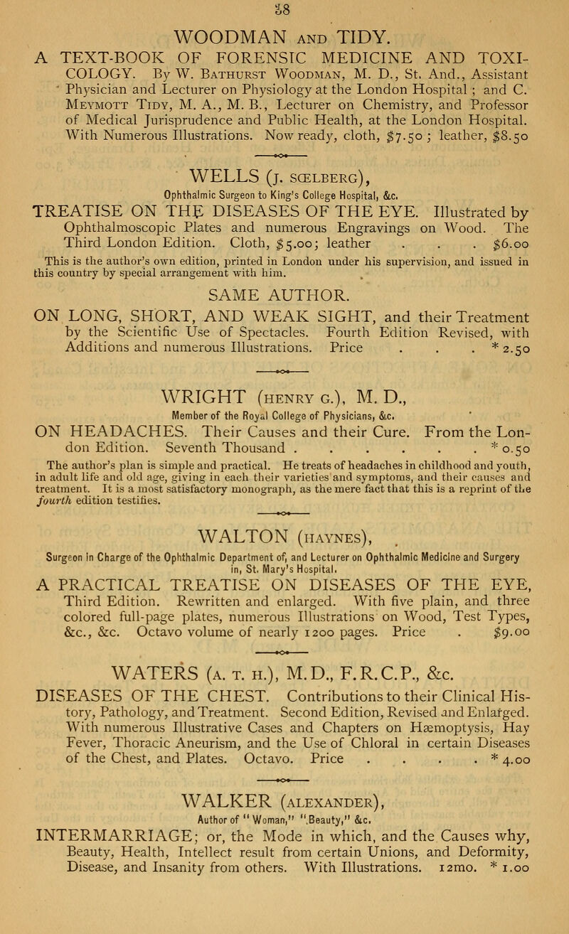 S8 WOODMAN and TIDY. A TEXT-BOOK OF FORENSIC MEDICINE AND TOXI- COLOGY. By W. Bathurst Woodman, M. D., St. And., Assistant ' Physician and Lecturer on Physiology at the London Hospital ; and C. Meymott Tidy, M. A., M. B., Lecturer on Chemistry, and Professor of Medical Jurisprudence and Public Health, at the London Hospital. With Numerous Illustrations. Now ready, cloth, $7.50; leather, $8.50 WELLS (j. sgelberg), Ophthalmic Surgeon to King's College Hospital, &.C. TREATISE ON THE DISEASES OF THE EYE. Illustrated by Ophthalmoscopic Plates and numerous Engravings on Wood. The Third London Edition. Cloth, $5.00; leather . . . $6.00 This is the author's own edition, printed in London under his supervision, and issued in this country by special arrangement with him. SAME AUTHOR. ON LONG, SHORT, AND WEAK SIGHT, and their Treatment by the Scientific Use of Spectacles. Fourth Edition Revised, with Additions and numerous Illustrations. Price . . . *2.5o WRIGHT (henry g.), M. D., Member of the Royal College of Physicians, &c. ON HEADACHES. Their Causes and their Cure. From the Lon- don Edition. Seventh Thousand ...... ^0.50 The author's plan is simple and practical. He treats of headaches in childhood and youth, in adult life and old age, giving in each their varieties and symptoms, and their causes and treatment. It is a most satisfactory monograph, as the mere fact that this is a reprint of the fourth edition testifies. WALTON (iiaynes), Surgeon in Charge of the Ophthalmic Department of, and Lecturer on Ophthalmic Medicine and Surgery in, St. Mary's Hospital. A PRACTICAL TREATISE ON DISEASES OF THE EYE, Third Edition. Rewritten and enlarged. With five plain, and three colored full-page plates, numerous Illustrations on Wood, Test Types, &c, &c. Octavo volume of nearly 1200 pages. Price . $9.00 WATERS (a. t. h.), M.D., F.R.C.P., &c. DISEASES OF THE CHEST. Contributions to their Clinical His- tory, Pathology, and Treatment. Second Edition, Revised and Enlarged. With numerous Illustrative Cases and Chapters on Haemoptysis, Hay Fever, Thoracic Aneurism, and the Use of Chloral in certain Diseases of the Chest, and Plates. Octavo. Price . . . . *4#oo WALKER (Alexander), Author of  Woman, .Beauty, &c. INTERMARRIAGE; or, the Mode in which, and the Causes why, Beauty, Health, Intellect result from certain Unions, and Deformity, Disease, and Insanity from others. With Illustrations. i2mo. * 1.00
