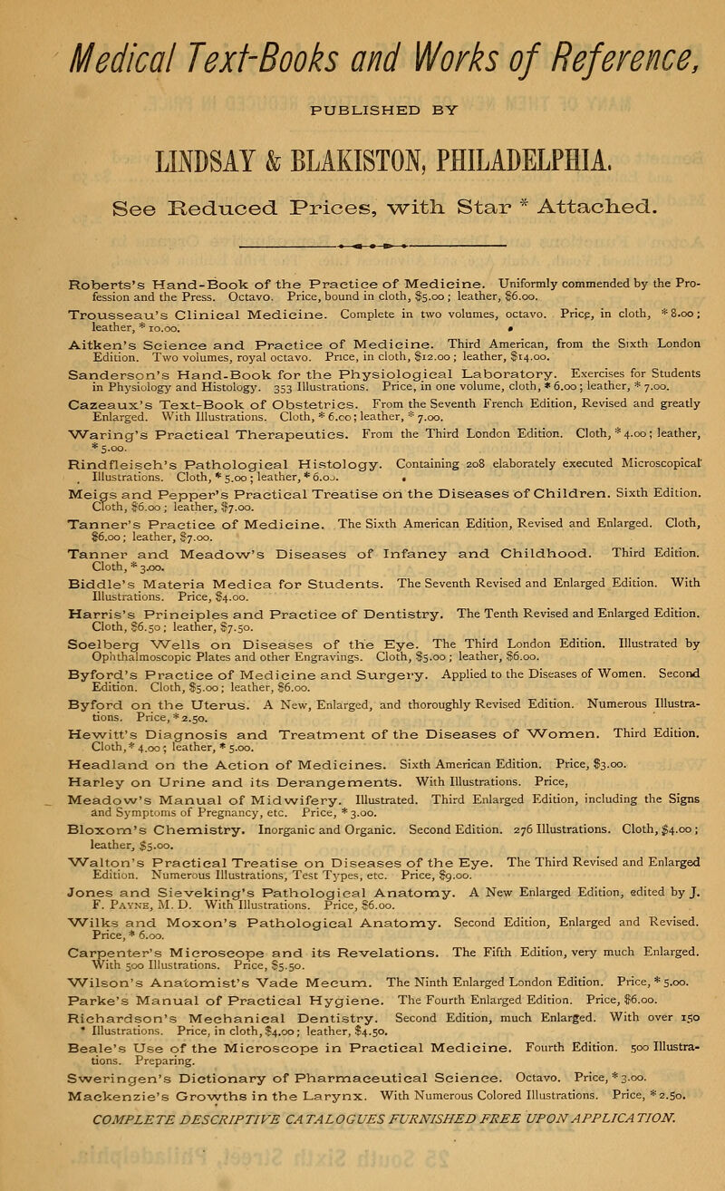 Medical Text-Books and Works of Reference, PUBLISHED BY LINDSAY & BLAKISTON, PHILADELPHIA. See Reduced. Prices, with. Star * Attached. Roberts's Hand-Book of the Practice of Medicine. Uniformly commended by the Pro- fession and the Press. Octavo. Price, bound in cloth, $5.00; leather, $6.00. Trousseau's Clinical Medicine. Complete in two volumes, octavo. Price, in cloth, *8.oo; leather, * 10.00. • Aitken's Science and Practice of Medicine. Third American, from the Sixth London Edition. Two volumes, royal octavo. Price, in cloth, $12.00 ; leather, $14.00.' Sanderson's Hand-Book for the Physiological Laboratory. Exercises for Students in Physiology and Histology. 353 Illustrations. Price, in one volume, cloth, * 6.00 ; leather, * 7.00. Cazeaux's Text-Book of Obstetrics. From the Seventh French Edition, Revised and greatly Enlarged. With Illustrations. Cloth, * 6.co; leather, * 7.00. Waring's Practical Therapeutics. From the Third London Edition. Cloth, * 4.00; leather, *5.oo. Rindfleiseh's Pathological Histology. Containing 208 elaborately executed Microscopical' Illustrations. Cloth, * 5.00 ; leather, *6.oj. • Meigs and Pepper's Practical Treatise on the Diseases of Children. Sixth Edition. Cloth, $6.00 ; leather, $7.00. Tanner's Practice of Medicine. The Sixth American Edition, Revised and Enlarged. Cloth, $6.00; leather, $7.00. Tanner and Meadow's Diseases of Infancy and Childhood. Third Edition. Cloth, * 3.00. Biddle's Materia Mediea for Students. The Seventh Revised and Enlarged Edition. With Illustrations. Price, $4.00. Harris's Principles and Practice of Dentistry. The Tenth Revised and Enlarged Edition. Cloth, $6.50 ; leather, $7.50. Soelberg Wells on Diseases of the Eye. The Third London Edition. Illustrated by Ophthalmoscopic Plates and other Engravings. Cloth, $5.00 ; leather, $6.00. Byford's Practice of Medicine and Surgery. Applied to the Diseases of Women. Second Edition. Cloth, $5.00; leather, |6.00. Byford on the Uterus. A New, Enlarged, and thoroughly Revised Edition. Numerous Illustra- tions. Price, * 2.50. Hewitt's Diagnosis and Treatment of the Diseases of Women. Third Edition. Cloth, * 4.00; leather, * 5.00. Headland on the Action of Medicines. Sixth American Edition. Price, $3.00. Harley on Urine and its Derangements. With Illustrations. Price, Meadow's Manual of Midwifery. Illustrated. Third Enlarged Edition, including the Signs and Symptoms of Pregnancy, etc. Price, *3.oo. Bloxom's Chemistry. Inorganic and Organic. Second Edition. 276 Illustrations. Cloth, $4.00 ; leather, $5.00. Walton's Practical Treatise on Diseases of the Eye. The Third Revised and Enlarged Edition. Numerous Illustrations, Test Types, etc. Price, $9.00. Jones and Sieveking's Pathological Anatomy. A New Enlarged Edition, edited by J. F. Payne, M. D. With Illustrations. Price, $6.00. Wilks and Moxon's Pathological Anatomy. Second Edition, Enlarged and Revised. Price, * 6.00. Carpenter's Microscope and its Revelations. The Fifth Edition, very much Enlarged. With 500 Illustrations. Price, $5.50. Wilson's Anatomist's Vade Mecum. The Ninth Enlarged London Edition. Price, * 5.00. Parke's Manual of Practical Hygiene. The Fourth Enlarged Edition. Price, $6.00. Richardson's Mechanical Dentistry. Second Edition, much Enlarged. With over 150 * Illustrations. Price, in cloth, $4.00; leather, $4.50. Beale's Use of the Microscope in Practical Medicine. Fourth Edition. 500 Illustra- tions. Preparing. Sweringen's Dictionary of Pharmaceutical Science. Octavo. Price, *3.00. Mackenzie's Growths in the Larynx. With Numerous Colored Illustrations. Price, *2.So. COMPLETE DESCRIPTIVE CA TALOGUES FURNISHED FREE UPON APPLICA TION.