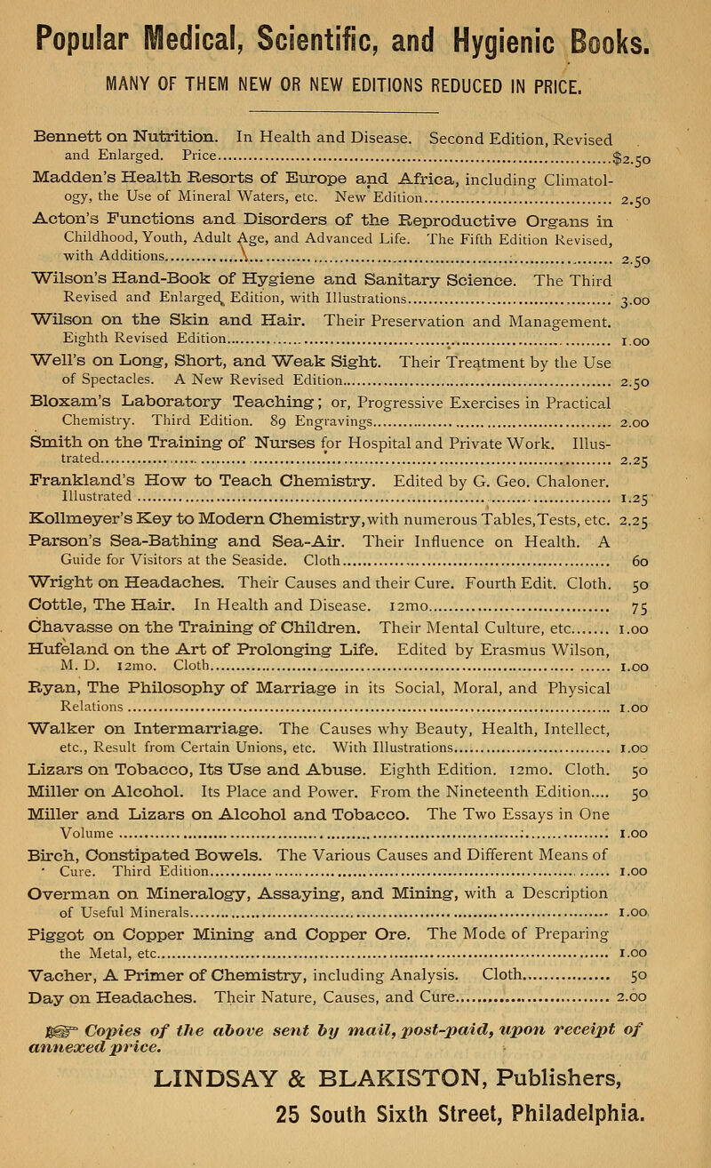 Popular Medical, Scientific, and Hygienic Books. MANY OF THEM NEW OR NEW EDITIONS REDUCED IN PRICE. Bennett on Nutrition. In Health and Disease. Second Edition, Revised and Enlarged. Price $2,150 Madden's Health Resorts of Europe and Africa, including Climatol- ogy, the Use of Mineral Waters, etc. New Edition 2.50 Acton's Functions and Disorders of the Reproductive Organs in Childhood, Youth, Adult Age, and Advanced Life. The Fifth Edition Revised, with Additions \... 2.50 Wilson's Hand-Book of Hygiene and Sanitary Science. The Third Revised and Enlarged, Edition, with Illustrations 3.00 Wilson on the Skin and Hair. Their Preservation and Management. Eighth Revised Edition IOo Well's on Long, Short, and Weak Sight. Their Treatment by the Use of Spectacles. A New Revised Edition 2.50 Bloxam's Laboratory Teaching; or, Progressive Exercises in Practical Chemistry. Third Edition. 89 Engravings 2.00 Smith on the Training of Nurses for Hospital and Private Work. Illus- trated 2.25 Frankland's How to Teach Chemistry. Edited by G. Geo. Chaloner. Illustrated , 1.25 Kollmeyer's Key to Modern Chemistry,with numerous Tables.Tests, etc. 2.25 Parson's Sea-Bathing and Sea-Air. Their Influence on Health. A Guide for Visitors at the Seaside. Cloth , 60 Wright on Headaches. Their Causes and their Cure. Fourth Edit. Cloth. 50 Cottle, The Hair. In Health and Disease. i2mo 75 Chavasse on the Training of Children. Their Mental Culture, etc....... 1.00 Hufeland on the Art of Prolonging Life. Edited by Erasmus Wilson, M. D. i2mo. Cloth 1.00 Ryan, The Philosophy of Marriage in its Social, Moral, and Physical Relations 1.00 Walker on Intermarriage. The Causes why Beauty, Health, Intellect, etc., Result from Certain Unions, etc. With Illustrations 1.00 Lizars on Tobacco, Its Use and Abuse. Eighth Edition. i2mo. Cloth. 50 Miller on Alcohol. Its Place and Power. From the Nineteenth Edition.... 50 Miller and Lizars on Alcohol and Tobacco. The Two Essays in One Volume : 1.00 Birch, Constipated Bowels. The Various Causes and Different Means of ' Cure. Third Edition 1.00 Overman on Mineralogy, Assaying, and Mining, with a Description of Useful Minerals 1.00 Piggot on Copper Mining and Copper Ore. The Mode of Preparing the Metal, etc 1.00 Vacher, A Primer of Chemistry, including Analysis. Cloth 50 Day on Headaches. Their Nature, Causes, and Cure 2.60 JIH^ Copies of the above sent by mail, post-paid, upon receipt of annexed price. LINDSAY & BLAKISTON, Publishers, 25 South Sixth Street, Philadelphia.