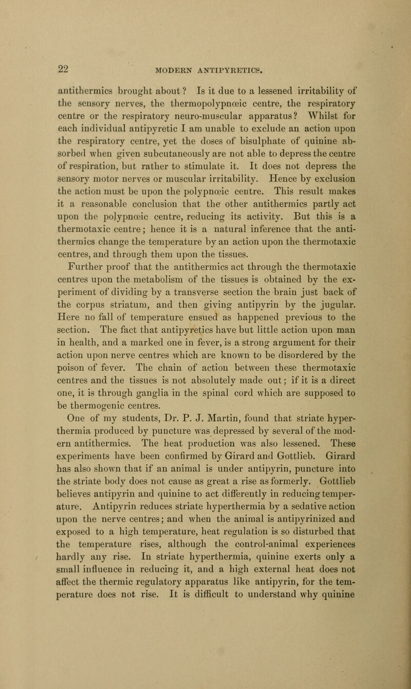 antithermics brought about ? Is it due to a lessened irritability of the seusory nerves, the thermopolypnoeic centre, the respiratory centre or the respiratory neuro-muscular apparatus? Whilst for each individual antipyretic I am unable to exclude an action upon the respiratory centre, yet the doses of bisulphate of quinine ab- sorbed when given subcutaneously are not able to depress the centre of respiration, but rather to stimulate it. It does not depress the sensory motor nerves or muscular irritability. Hence by exclusion the action must be upon the polypnojic centre. This result makes it a reasonable conclusion that the other antithermics partly act upon the polypnoeic centre, reducing its activity. But this is a thermotaxic centre; hence it is a natural inference that the anti- thermics change the temperature by an action upon the thermotaxic centres, and through them upon the tissues. Further proof that the antithermics act through the thermotaxic centres upon the metabolism of the tissues is obtained by the ex- periment of dividing by a transverse section the brain just back of the corpus striatum, and then giving antipyrin by the jugular. Here no fall of temperature ensued as happened previous to the section. The fact that antipyretics have but little action upon man in health, and a marked one in fever, is a strong argument for their action upon nerve centres which are known to be disordered by the poison of fever. The chain of action between these thermotaxic centres and the tissues is not absolutely made out; if it is a direct one, it is through ganglia in the spinal cord which are supposed to be thermogenic centres. One of my students, Dr. P. J. Martin, found that striate hyper- thermia produced by puncture was depressed by several of the mod- ern antithermics. The heat production was also lessened. These experiments have been confirmed by Girard and Gottlieb. Girard has also shown that if an animal is under antipyrin, puncture into the striate body does not cause as great a rise as formerly. Gottlieb believes antipyrin and quinine to act differently in reducing temper- ature. Antipyrin reduces striate hyperthermia by a sedative action upon the nerve centres; and when the animal is antipyrinized and exposed to a high temperature, heat regulation is so disturbed that the temperature rises, although the control-animal experiences hardly any rise. In striate hyperthermia, quinine exerts only a small influence in reducing it, and a high external heat does not affect the thermic regulatory apparatus like antipyrin, for the tem- perature does not rise. It is difficult to understand why quinine