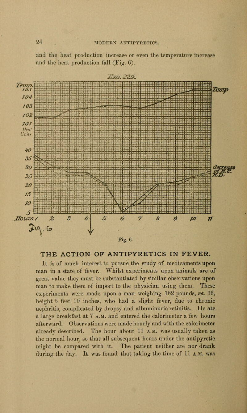 and the heat production increase or even the temperature increase and the heat production fall (Fig. 6). Temp. 105 MoursJ Fig. 6. THE ACTION OF ANTIPYRETICS IN FEVER. It is of much interest to pursue the study of medicaments upon man in a state of fever. Whilst experiments upon animals are of great value they must be substantiated by similar observations upon man to make them of import to the physician using them. These experiments were made upon a man weighing 182 pounds, set. 36, height 5 feet 10 inches, who had a slight fever, due to chronic nephritis, complicated by dropsy and albuminuric retinitis. He ate a large breakfast at 7 a.m. and entered the calorimeter a few hours afterward. Observations were made hourly and with the calorimeter already described. The hour about 11 a.m. was usually taken as the normal hour, so that all subsequent hours under the antipyretic might be compared with it. The patient neither ate nor drank during the day. It was found that taking the time of 11 a.m. was