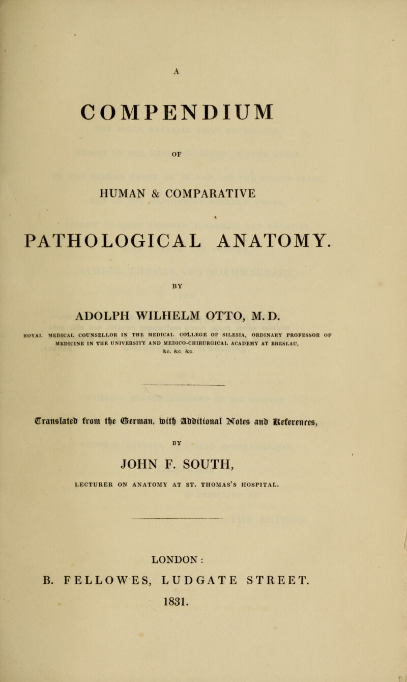 A COMPENDIUM OF HUMAN & COMPARATIVE PATHOLOGICAL ANATOMY. BY ADOLPH WILHELM OTTO, M. D. ROYAI, MEDICAL COUNSELLOK IN THE MEDICAL COLLEGE OF SILESIA, ORDINARY PROFESSOR OF MEDICINE IN THE UNIVERSITY AND MEDICO-CHIRURGICAL ACADEMY AT BRESLAU, &c. &c. &c. Cranslatetr from ti^e (German, toit^ atrlrittonal TSTotes atilr IKeferenres, BY JOHN F. SOUTH, LECTURER ON ANATOMY AT ST. THOMAS'S HOSPITAL. LONDON: B. FELLOWES, LUDGATE STREET. 1831.