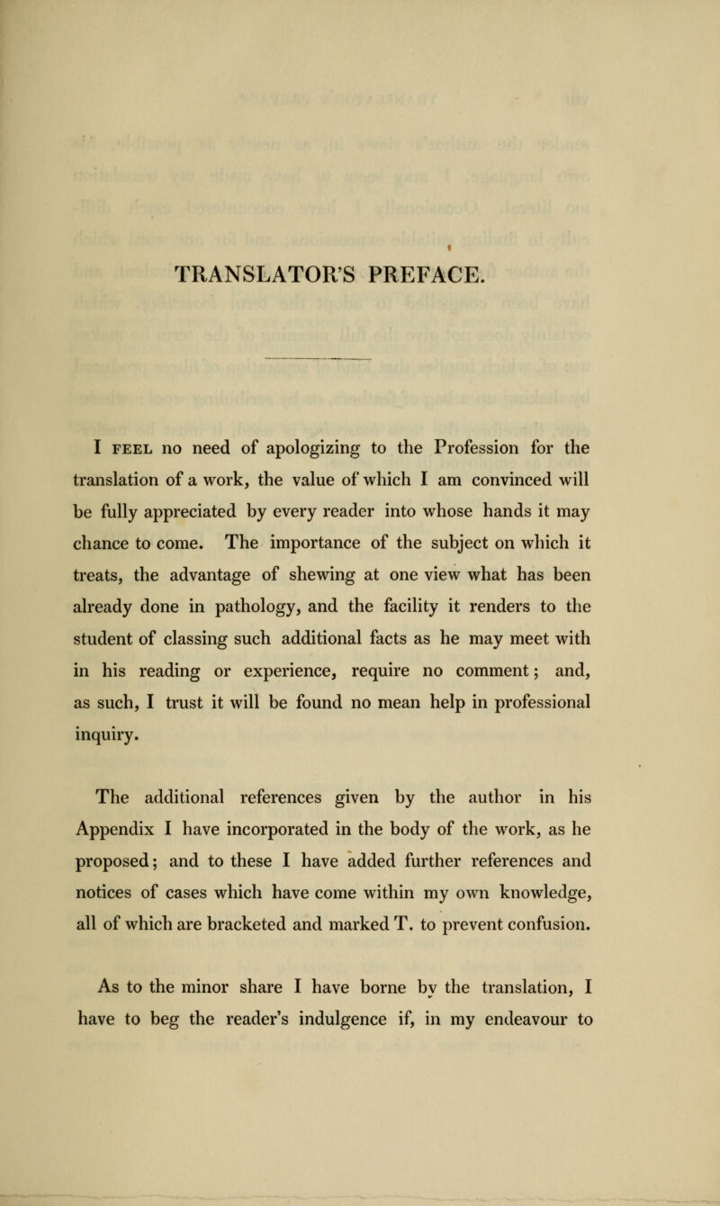 TRANSLATOR'S PREFACE. I FEEL no need of apologizing to the Profession for the translation of a work, the value of which I am convinced will be fully appreciated by every reader into whose hands it may chance to come. The importance of the subject on which it treats, the advantage of shewing at one view what has been already done in pathology, and the facility it renders to the student of classing such additional facts as he may meet with in his reading or experience, require no comment; and, as such, I trust it will be found no mean help in professional inquiry. The additional references given by the author in his Appendix I have incorporated in the body of the work, as he proposed; and to these I have added further references and notices of cases which have come within my own knowledge, all of which are bracketed and marked T. to prevent confusion. As to the minor share I have borne bv the translation, I have to beg the reader's indulgence if, in my endeavour to
