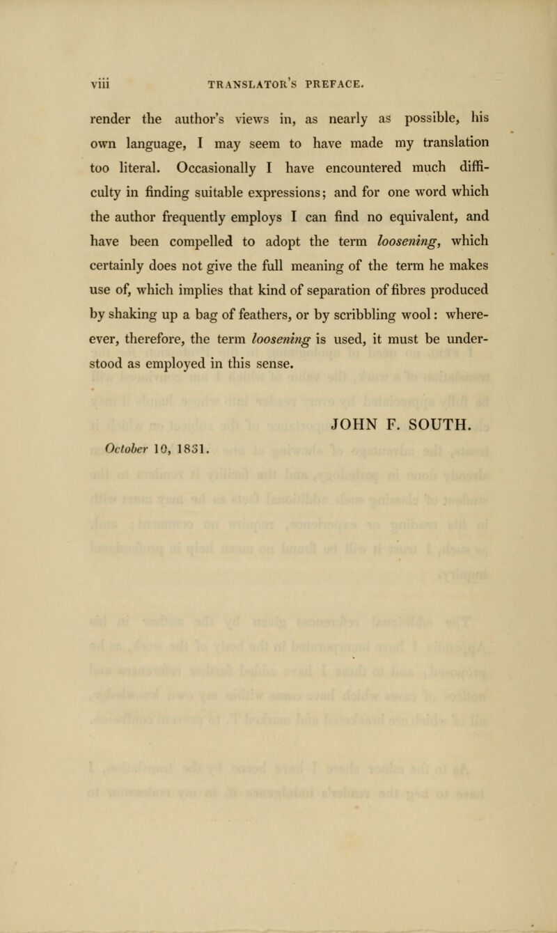 render the author's views in, as nearly as possible, his own language, I may seem to have made my translation too literal. Occasionally I have encountered much diffi- culty in finding suitable expressions; and for one word which the author frequently employs I can find no equivalent, and have been compelled to adopt the term loosening, which certainly does not give the full meaning of the term he makes use of, which implies that kind of separation of fibres produced by shaking up a bag of feathers, or by scribbling wool: where- ever, therefore, the term loosem?ig is used, it must be under- stood as employed in this sense. JOHN F. SOUTH. Octohei- 10, 1831.