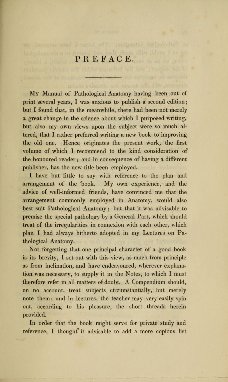 PREFACE. My Manual of Pathological Anatomy having been out of print several years, I was anxious to publish a second edition; but I found that, in the meanwhile, there had been not merely a great change in the science about which I purposed writing, but also my own views upon the subject were so much al- tered, that I rather preferred writing a new book to improving the old one. Hence originates the present work, the first volume of which I recommend to the kind consideration of the honoured reader; and in consequence of having a different publisher, has the new title been employed. I have but little to say with reference to the plan and arrangement of the book. My own experience, and the advice of well-informed friends, have convinced me that the arrangement commonly employed in Anatomy, would also best suit Pathological Anatomy; but that it was advisable to premise the special pathology by a General Part, which should treat of the irregularities in connexion with each other, which plan I had always hitherto adopted in my Lectures on Pa- thological Anatomy. Not forgetting that one principal character of a good book is its brevity, I set out with this view, as much from principle as from inclination, and have endeavoured, wherever explana- tion was necessary, to supply it in the Notes, to which I must therefore refer in all matters of doubt. A Compendium should, on no account, treat subjects circumstantially, but merely note them; and in lectures, the teacher may very easily spin out, according to his pleasure, the short threads herein provided. In order that the book might serve for private study and reference, I thought'it advisable to add a more copious list