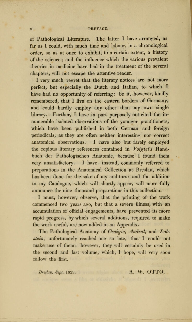 of Pathological Literature. The latter I have arranged, as far as I could, with much time and labour, in a chronological order, so as at once to exhibit, to a certain extent, a history of the science; and the influence which the various prevalent theories in medicine have had in the treatment of the several chapters, will not escape the attentive reader. I very much regret that the literary notices are not more perfect, but especially the Dutch and Italian, to which I have had no opportunity of referring: be it, however, kindly remembered, that I live on the eastern borders of Germany, and could hardly employ any other than my own single library. Further, I have in part purposely not cited the in- numerable isolated observations of the younger practitioners, which have been published in both German and foreign periodicals, as they are often neither interesting nor correct anatomical observations. I have also but rarely employed the copious literary references contained in VoigteVs Hand- buch der Pathologischen Anatomic, because I found them very unsatisfactory. I have, instead, commonly referred to preparations in the Anatomical Collection at Breslau, which has been done for the sake of my auditors; and the addition to my Catalogue, which will shortly appear, will more fully announce the nine thousand preparations in this collection. I must, however, observe, that the printing of the work commenced two years ago, but that a severe illness, with an accumulation of official engagements, have prevented its more rapid progress, by which several additions, required to make the work useful, are now added in an Appendix. The Pathological Anatomy of Craigie, Andral, and Lob- steitiy unfortunately reached me so late, that I could not make use of them; however, they will certainly be used in the second and last volume, which, I hope, will very soon follow the firsi. Dreshu, Sept. 182^. A. W. OTTO.