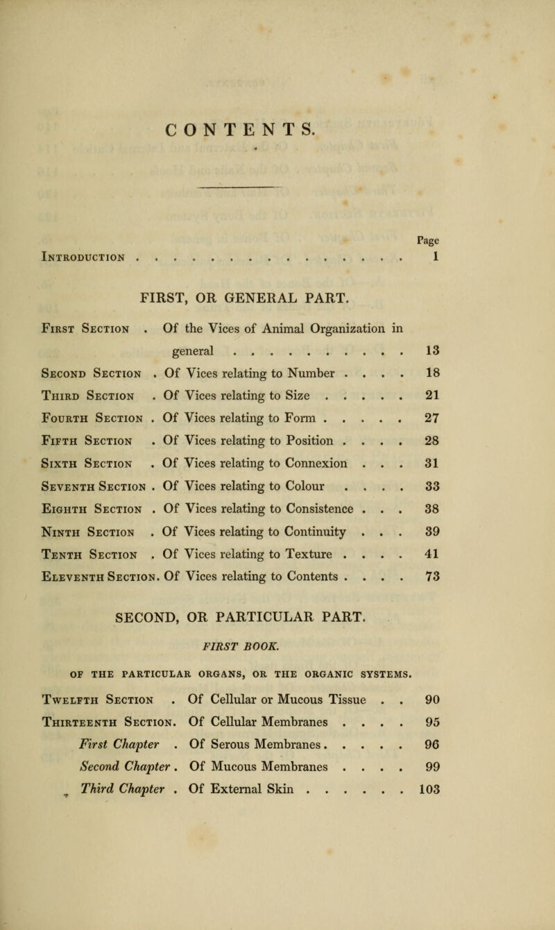 CONTENTS. Introduction Page 1 FIRST, OR GENERAL PART. First Section Second Section Third Section Fourth Section Fifth Section Sixth Section Of the Vices of Animal Organization in general . 13 Of Vices relating to Number .... 18 Of Vices relating to Size ..... 21 Of Vices relating to Form 27 Of Vices relating to Position .... 28 Of Vices relating to Connexion ... 31 Seventh Section . Of Vices relating to Colour .... 33 Eighth Section . Of Vices relating to Consistence ... 38 Ninth Section . Of Vices relating to Continuity ... 39 Tenth Section . Of Vices relating to Texture .... 41 Eleventh Section. Of Vices relating to Contents .... 73 SECOND, OR PARTICULAR PART. FIRST BOOK. OF THE PARTICULAR ORGANS, OR THE ORGANIC SYSTEMS. Twelfth Section . Of Cellular or Mucous Tissue . . 90 Thirteenth Section. Of Cellular Membranes .... 95 First Chapter . Of Serous Membranes 96 Second Chapter . Of Mucous Membranes .... 99 Third Chapter . Of External Skin 103