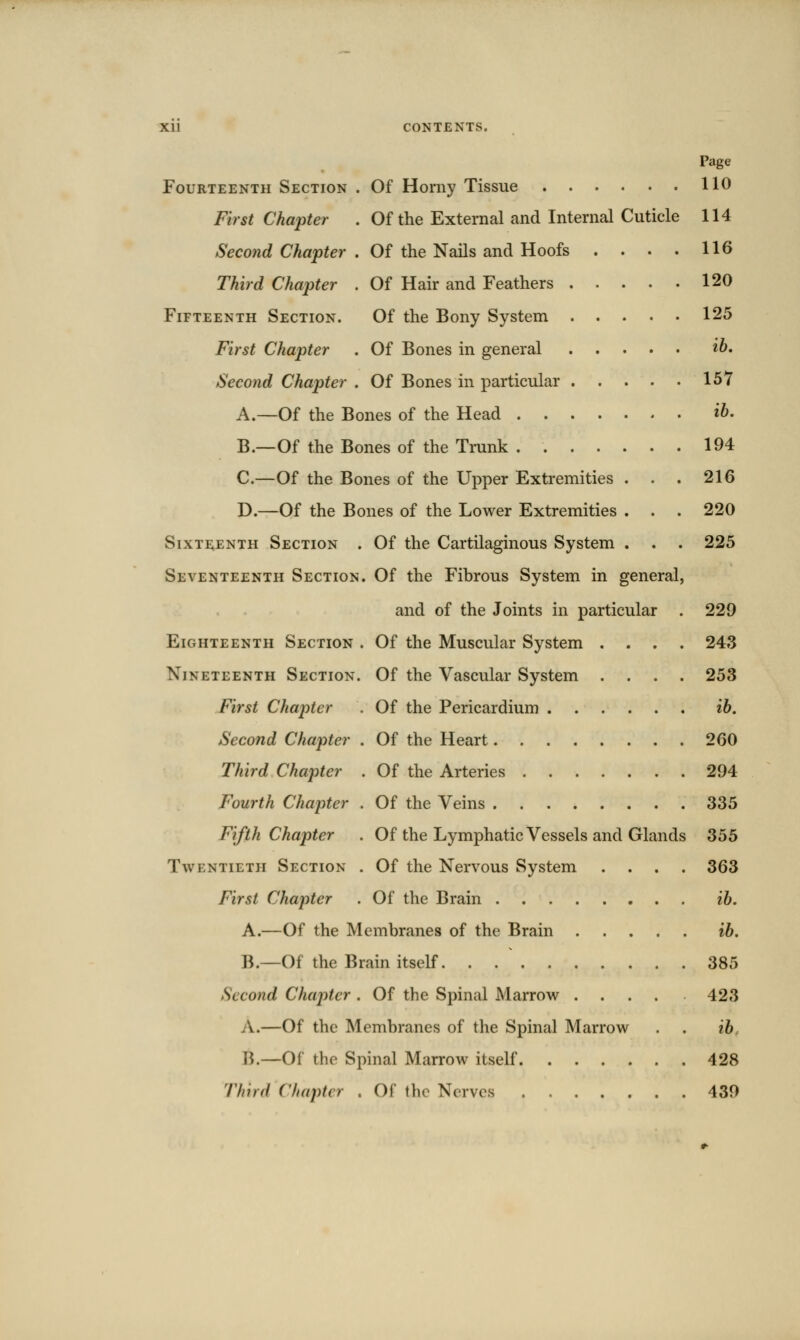 Page Fourteenth Section . Of Horny Tissue 110 First Chapter . Of the External and Internal Cuticle 114 Second Chapter . Of the Nails and Hoofs . . . . 116 Third Chapter . Of Hair and Feathers 120 Fifteenth Section. Of the Bony System 125 First Chapter . Of Bones in general ih. Second Chapter . Of Bones in particular 157 A.—Of the Bones of the Head ib. B.—Of the Bones of the Trunk 194 C.—Of the Bones of the Upper Extremities . . . 216 D.—Of the Bones of the Lower Extremities . . . 220 Sixteenth Section . Of the Cartilaginous System . . . 225 Seventeenth Section. Of the Fibrous System in general, and of the Joints in particular . 229 Eighteenth Section . Of the Muscular System .... 243 Nineteenth Section. Of the Vascular System .... 253 First Chapter . Of the Pericardium ib. Second Chapter . Of the Heart 260 Third Chapter . Of the Arteries 294 Fourth Chapter . Of the Veins 335 Fifth Chapter . Of the Lymphatic Vessels and Glands 355 Twentieth Section . Of the Nervous System .... 363 First Chapter . Of the Brain ib. A.—Of the Membranes of the Brain ib. B.—Of the Brain itself 385 Second Chaj^ter . Of the Spinal Marrow 423 A.—Of the Membranes of the Spinal Marrow . . ib B.—Of the Spinal Marrow itself 428 Third Chapter . Of the Nerves 439