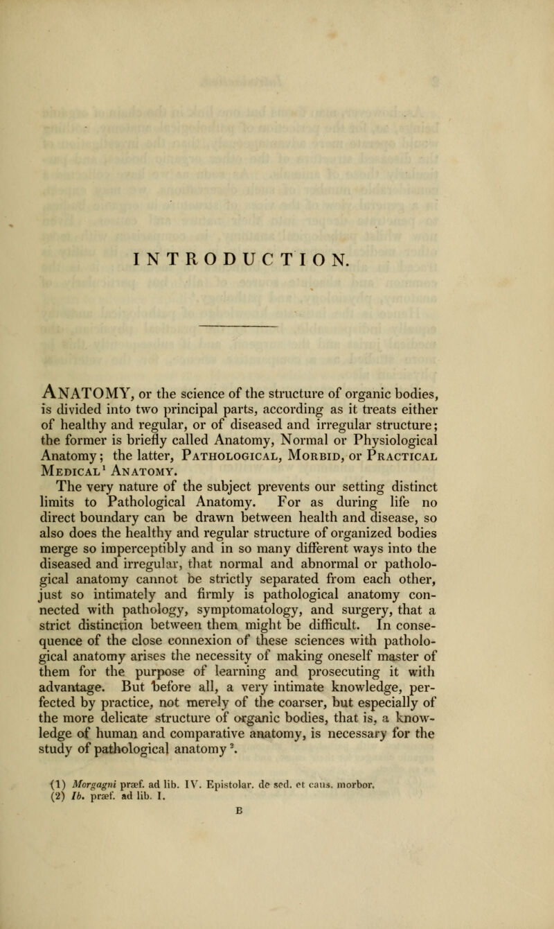 INTRODUCTION. Anatomy, or the science of the structure of organic bodies, is divided into two principal parts, according as it treats either of healthy and regular, or of diseased and irregular structure; the former is briefly called Anatomy, Normal or Physiological Anatomy; the latter. Pathological, Morbid, or Practical Medical^ Anatomy. The very nature of the subject prevents our setting distinct limits to Pathological Anatomy. For as during life no direct boundary can be drawn between health and disease, so also does the healthy and regular structure of organized bodies merge so imperceptibly and in so many different ways into the diseased and irregular, that normal and abnormal or patholo- gical anatomy cannot be strictly separated from each other, just so intimately and firmly is pathological anatomy con- nected with pathology, symptomatology, and surgery, that a strict distinction between them might be difficult. In conse- quence of the close connexion of these sciences with patholo- gical anatomy arises the necessity of making oneself master of them for the purpose of learning and prosecuting it with advantage. But hefore all, a very intimate knowledge, per- fected by practice, not merely of the coarser, but especially of the more delicate structure of cwrganic bodies, that is, a know- ledge of human and comparative anatomy, is necessary for the study of pathological anatomy ^ {1) Morgagni praef. ad lib. IV. Epistolar, dc sed. et caiu. morbor, (2) lb, praef. ad lib. I. B