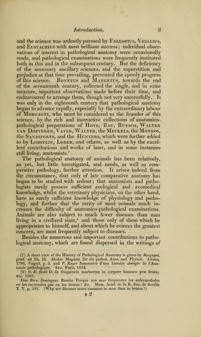 and the science was ardently pursued by Fallopius, Vesalius, and EusTACHius with most briUiant success; individual obser- vations of interest in pathological anatomy were occasionally made, and pathological examinations were frequently instituted both in this and in the subsequent century. But the deficiency of the necessary ancillary sciences, and the superstition and prejudice at that time prevailing, prevented the speedy progress of this science. Bonetus and Mangetus, towards the end of the seventeenth century, collected the single, and in some measure, important observations made before their time, and endeavoured to arrange them, though not very successfully. It was only in the eighteenth century that pathological anatomy began to advance rapidly, especially by the extraordinary labour of MoRGAGNi, who must be considered as the founder of this science, by the rich and instructive collections of anatomico- pathological preparations of Hove, Rau, Ruysch, Walter VAN Doeveren, Vater, Walter, the Meckels, the Monros, the Sandiforts, and the Hunters, which were further added to by LoBSTEiN, Loder, and others, as well as by the excel- lent contributions and works of later, and in some instances still living, anatomists.^ The pathological anatomy of animals has been relatively, as yet, but little investigated, and needs, as well as com- parative pathology, further attention. It arises indeed from the circumstance, that only of late comparative anatomy has began to be studied with ardour; that anatomists and patho- logists rarely possess sufficient zoological and zoomedical knowledge, whilst the veterinary physicians, on the other hand, have as rarely sufficient knowledge of physiology and patho- logy, and further that the rarity of most animals much in- creases the difficulty of anatomico-pathological examinations. Animals are also subject to much fewer diseases than man living in a civilized state,^ and those only of them which he appropriates to himself, and about which he evinces the greatest concern, are most frequently subject to diseases. Besides the numerous and important contributions to patho- logical anatomy, which are found dispersed in the writings of (7) A short view of the History of Pathological Anatomy is given by Morgagni, praef. ad lib. II. Hecker Magazin fur die pathol. Anat. and Physiol. Altona, 1796, Voigtel, p. 3. and P. Raycr Sommaire d'une histoire abregee de I'Ana- tomie pathologique. 8vo. Paris, 1818. (8) G. E, Stahl D. de frequentia morborum in corpore huniano prae brutis. 4to. 1695. Don Bern. Doiit'mgttez Rosainz Porque son mas frequentes las enfermedades en los racionales que en los brutos ? &c. Mem. Acad, de la R. Soc. de Sevilla T. V. p. 191. (Why are diseases more common in man than in brutes?) b2