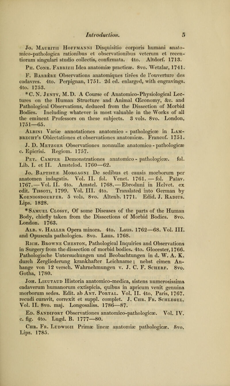 Jo. Mauritii Hoffmanni Disquisitio corporis humani anato- mico-pathologica rationibus et observationibus veterum et recen- tiorum singular! studio collectis, confirmata. 4to. Altdorf. 1713. Ph. Conr. Fabrizii Idea anatomiae practicse. 8vo. Wetzlar, 1741. F. Barrere Observations anatomiques tirees de I'ouverture des cadavres. 4to. Perpignan, 1751. 2d ed. enlarged, with engravings. 4to. 1753. *C.N. Jenty, M.D. a Course of Anatomico-Physiological Lec- tures on the Human Structure and Animal CEconomy, &c. and Pathological Observations, deduced from the Dissection of Morbid Bodies. Including whatever is most valuable in the Works of all the eminent Professors on these subjects. 3 vols. 8vo. London, 1751—65. Albini Variae annotationes anatomico - pathologicse in Lam- brecht's Oblectationes et observationes anatomicae. Francof. 1751. J. D. Metzger Observationes nonnuUae anatomico - pathologicae c. Epicrisi. Regiom. 1757. Pet. Camper Demonstrationes anatomico ~ pathologicse. fol. Lib. I. etll. Amstelod. 1760—62. Jo. BaptistjE Morgagni De sedibus et causis morborum per anatomen indagatis. Vol. II. fol. Venet. 1761.—fol. Patav. 1767. — Vol. II. 4to. Amstel. 1768. —Ebroduni in Helvet. ex edit. TissoTi, 1799. Vol. III. 4to. Translated into German by KoENiGSDOERFER. 5 vols. 8vo. Altcub. 1771. Edid. J. Radius. Lips. 1828. * Samuel Clossy, Of some Diseases of the parts of the Human Body, chiefly taken from the Dissections of Morbid Bodies. 8vo. London. 1763. Alb. v. Haller Opera minora. 4to. Laus. 1762—68. Vol. III. and Opuscula pathologica. 8vo. Laus. 1768. Rich. Browne Cheston, Pathological Inquiries and Observations in Surgery from the dissection of morbid bodies. 4to. Glocester, 1766. Pathologische Untersuchungen und Beobachtungen in d. W. A. K. durch Zergliederung krankhafter Leichname; nebst cimen An- hange von 12 versch. Wahmehmungen v. J. C. F. Scherf. 8vo, Gotha, 1780. JoH. Lieutaud Historia anatomico-medica, sistens numerosissima cadaverum humanorum extispicia, quibus in apricum venit genuina morborum sedes. Edit, ab Ant. Portal. Vol, II. 4to, Paris, 1767. recudi curavit, correxit et suppl. complet. J. Chr. Fr. Schlegel. Vol. II. 8vo. maj. Longosaliss. 1786—87. Ed. Sandifort Observationes anatomico-pathologicae. Vol. IV. c. fig. 4to. Lugd. B. 1777—80. Chr. Fr. Ludwigii Prunse lineae anatomise pathologicae. 8\o, Lips. 1785.