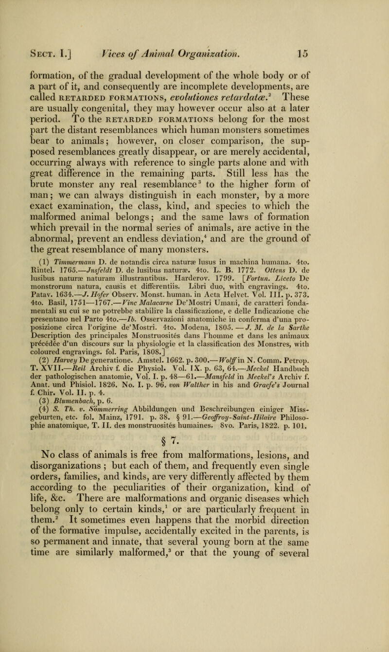 formation, of the gradual development of the whole body or of a part of it, and consequently are incomplete developments, are called RETARDED FORMATIONS, evolutiones retardatce.^ These are usually congenital, they may however occur also at a later period. To the retarded formations belong for the most part the distant resemblances which human monsters sometimes bear to animals; however, on closer comparison, the sup- posed resemblances greatly disappear, or are merely accidental, occurring always with reference to single parts alone and with great difference in the remaining parts. Still less has the brute monster any real resemblance^ to the higher form of man; we can always distinguish in each monster, by a more exact examination, the class, kind, and species to which the malformed animal belongs; and the same laws of formation which prevail in the normal series of animals, are active in the abnormal, prevent an endless deviation,* and are the ground of the great resemblance of many monsters. (1) Timmermami D. de notandis circa naturae lusus in machina liumana. 4to. Rintel. 1765.—Jnsfeldt D. de lusibus naturae. 4to. L. B. 1772. Ottens D. de lusibus naturae naturam illustrantibus. Harderov. 1799. \_Fortun. Liceto De monstrorum natura, causis et difFerentiis. Libri duo, with engravings. 4to. Patav. 1634.—J. Hofer Observ. Monst. human, in Acta Helvet. Vol. III. p. 373. 4to. Basil, 1751—1767.— Vine Malacarne De'Mostri Umani, de caratteri fonda- mentali su cui se ne potrebbe stabilire la classificazione, e delle Indicazione che presentano nel Parto 4to.—lb. Osservazioni anatomiche in conferma d'una pro- posizione circa I'origine de'Mostri. 4to. Modena, 1805.—J. M. de la Sarthe Description des principales Monstruosites dans Thomme et dans les animaux pr^cedee d'un discours sur la physiologic et la classification des Monstres, with coloured engravings, fol. Paris, 1808.] (2) Harvey De generatione. Amstel. 1662. p. 300.— Wolff in N. Comm. Petro}). T. XYU.—Reil Archiv f. die Physiol. Vol. IX. p. 63, G'i.—Meckel Handbuch der pathologischen anatomic. Vol. I. p. 48—61.—Mansfeld in MeckeVs Archiv f. Anat. und Phisiol. 1826. No. I. p. 9Q. von Walther in his and Graefe's Journal f. Chir. Vol. II. p. 4. (3) Blumenbach, p. 6. (4) S. Th. V. Sommerring Abbildungen und Beschreibungen einiger Miss- geburten, etc. fol. Mainz, 1791. p. 38. § 91.—Geoffroy-Saint-Hilaire Philoso- phic anatomique, T. II. des monstruosites humaines. 8vo. Paris, 1822. p. 101. §7. No class of animals is free from malformations, lesions, and disorganizations ; but each of them, and frequently even single orders, families, and kinds, are very differently affected by them according to the peculiarities of their organization, kind of life, &c. There are malformations and organic diseases which belong only to certain kinds,^ or are particularly frequent in them.^ It sometimes even happens that the morbid direction of the formative impulse, accidentally excited in the parents, is so permanent and innate, that several young born at the same time are similarly malformed,^ or that the young of several
