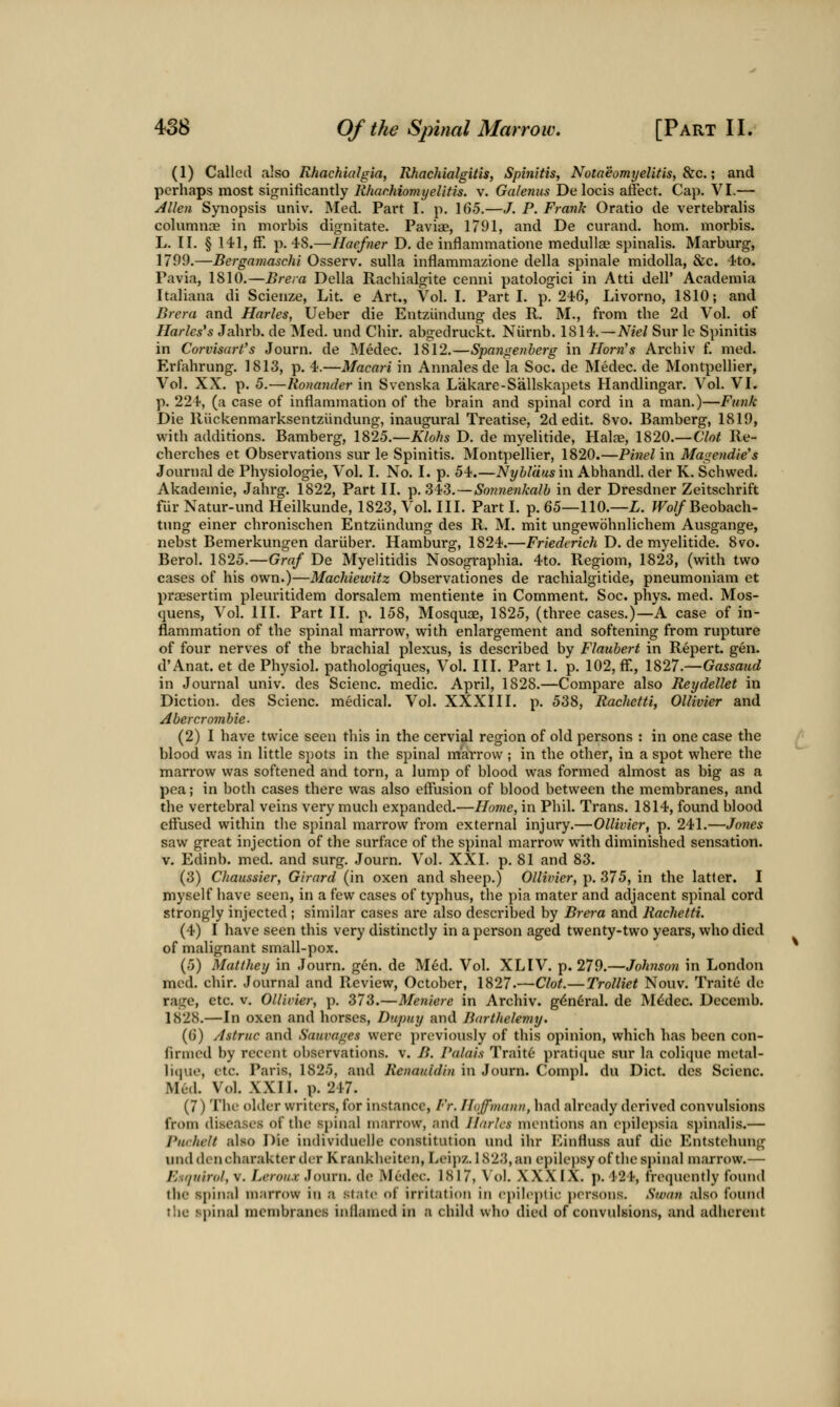 (1) Called also Rhachialgia, Rhachialgitis, Spin'itis, NotaeomyeUtis, &c.; and perhaps most significantly Rhachiomyelitis. v. Galenus Delocis affect. Cap. VI.— /4Uen Synopsis univ. Med. Part I. p. 165.—J. P. Frank Oratio de vertebralis columnoB in morbis dignitate. Paviae, 1791, and De curand. horn, morbis. L. II. § 141, ff. p. 48.—Haefner D, de inflammatione medullae spinalis. Marburg, 1799.—Bergamaschi Osserv. suUa inflammazione della spinale midoUa, &c. 4to. Pavia, 1810.—Brera Delia Rachialgite cenni patologici in Atti dell' Acadeniia Italiana di Scienze, Lit e Art., Vol. I. Parti, p. 246, Livorno, 1810; and Brcra and Harles, Ueber die Entziindung des R. M., from the 2d Vol. of Maries's Jahrb. de Med. und Chir. abgedruckt. Niirnb. 1814.—A'^zW Sur le Spinitis in Corvisart's Journ. de Medec. 1812.—Spangetiberg in Horn's Archiv f. med. Erfahrung. 1813, p. 4.—Macari in Annales de la Soc. de Medec. de Montpellier, Vol. XX. p. 5.—Rotiander in S%cnska Lakare-Sallskapets Handlingar. Vol. VI. p. 224, (a case of inflammation of the brain and spinal cord in a man.)—Funk Die Riickenmarksentziindung, inaugural Treatise, 2d edit. 8vo. Bamberg, 1819, with additions. Bamberg, 1825.—Klohs D. de myelitide, Hakne, 1820.— Clot Re- cherches et Observations sur le Spinitis, Montpellier, 1820.—Pinel in Masendie's Journal de Physiologie, Vol. I. No. I. p. 54.—Nyblcius in Abhandl. der K. Schwed. Akademie, Jahrg. 1822, Part II. t^. Si3.~Son?ienkalb in der Dresdner Zeitschrift fur Natur-und Heilkunde, 1823, Vol. III. Part I. p. 65—110.—Z. fFo//Beobach- tung einer chronischen Entziindung des R. M. mit ungewbhnlichem Ausgange, nebst Bemerkungen dariiber. Hamburg, 1824.—Friederich D. de myelitide. 8vo. Berol. 1825.—Graf De Myelitidis Nosographia. 4to, Regiom, 1823, (with two cases of his own.)—Machiewitz Observationes de rachialgitide, pneumoniam et praesertim pleuritidem dorsalem mentiente in Comment. Soc. phys. med. Mos- quens, Vol. III. Part II. p. 158, Mosquoe, 1825, (three cases.)—A case of in- flammation of the spinal marrow, with enlargement and softening from rupture of four nerves of the brachial plexus, is described by Flaubert in Repert. gen. d'Anat. et de Physiol, pathologiques, Vol. III. Part 1. p. 102, ff., 1827.—Gassaud in Journal univ. des Scienc. medic. April, 1828.—Compare also Reydellet in Diction, des Scienc. medical. Vol. XXXIII. p. 538, Rachetti, Ollivier and Abercromhie- (2)1 have twice seen tliis in the cervial region of old persons : in one case the blood was in little spots in the spinal marrow ; in the other, in a spot where the marrow was softened and torn, a lump of blood was formed almost as big as a pea; in both cases there was also effusion of blood between the membranes, and the vertebral veins very much expanded.—Home, in Phil. Trans. 1814, found blood effused within the spinal marrow from external injury.—Ollivier, p. 241.—Jones saw great injection of the surface of the spinal marrow with diminished sensation. V. Edinb. med. and surg, Journ. Vol. XXI, p. 81 and 83. (3) Chaussier, Girard (in oxen and sheep.) Ollivier, p. 375, in the latter. I myself have seen, in a few cases of typhus, tlie pia mater and adjacent spinal cord strongly injected ; similar cases are also described by Brera and Rachetti. (4) I have seen this very distinctly in a person aged twenty-two years, who died of malignant small-pox. (5) Matthey in Journ. gen. de Med. Vol. XLIV. p. 279.—Johnson in London med. chir. Journal and Review, October, 1827.—Clot.—Trolliet Nouv. Traitc de rage, etc. v. Ollivier, p. 373.—Meniere in Archiv. gdnC'ral. de M^dec. Decemb. 1828.—In oxen and horses, Dupuy and Barthelemy. (6) Astruc and Sauvages were previously of this opinion, which has been con- firincd by recent observations, v. B. Palais Trait6 pratique sur la coli(iuc metal- ]i(pK', etc. Paris, 1825, and Renauidin in Journ. Compl. du Diet, des Scienc. Med. Vol. XXII. p. 247. (7) Tlie older writers, for instance, Fr. ILijfmanu, had already derived convulsions from diseases of the spinal marrow, and Harks mentions an epilepsia s])inalis.— Purhelt also Die individuelle constitution inul ilir l^influss auf die Entstchung unddcncharakter der Krankheiton, Leij)/. lS23,an epilepsy of the spinal m.'U-row.— Esr/tiirol, V, Leroux Journ, do Medec. 1817, \'ol. XXXIX. p. 424, frequently found the spinal marrow in a state of irritation iti epileptic persons. Swan also found the spinal membranes inflamed in a child who died of convulsions, and adherent