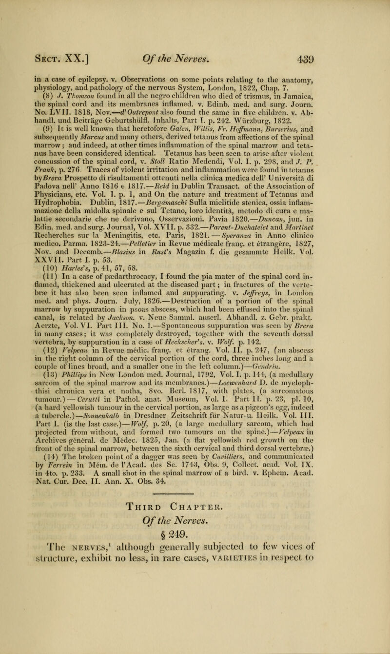 in a case of epilepsy, v. Observations on some points relating to the anatomy, physiology, and pathology of the nervous System, London, 1822, Chap. 7. (8) .7. Thomson found in all the negro children who died of trismus, in Jamaica, the spinal cord and its membranes inflamed, v. Edinb. med. and surg. Journ. No. LVII. 1818, Nov.—d'Ouirepoat also found the same in five children, v. Ab- handl. und Beitrage Geburtshulfl. Jnhalts, Part T. p. 242. Wilrzburg, 1822. (9) It is well known that heretofore Galen, Willis, Fr. Hoffmann, Burserius, and subsequently Marcus and many others, derived tetanus from affections of the spinal marrow ; and indeed, at other times inflammation of the spinal marrow and teta- nus have been considered identical. Tetanus has been seen to arise after violent concussion of the spinal cord, v. Stoll Ratio Medendi, Vol. I. p. 298, and .7. P. Frank, p. 276. Traces of violent irritation and inflammation were found in tetanus hyBrera Prospetto di risultamenti ottenuti nella clinica medicadell' Universita di Padova nell' Anno 1816 e 1817.—lieid in Dublin Transact, of the Association of Physicians, etc. Vol. 1. p. 1, and On the nature and treatment of Tetanus and Hydrophobia. Dublin, 1817.—Bergamaschi Sulla mielitide stenica, ossia inflam- mazione della midolla spinale e sul Tetano, loro identity, metodo di cura e ma- lattie secondarie die ne derivano, Osservazioni. Pavia 1820.—Duncan, jun. in Edin. med. and surg. Journal, Vol. XVII. p. 332.—Parent-Duchatelet and Martinet Recherches sur la Meningitis, etc. Paris, 1821.—Speranza in Anno clinico medico. Parma. 1823-24.—Pelletier in Revue medicale franf. et etrangere, 1827, Nov. and Decemb.—Blasius in Rust^s Magazin f. die gesammte Heilk. Vol. XXVII. Part I. p. 53. (10) /7ar/<?5'5, p. 41, 57, 58. (11) In a case of paedarthrocacy, I found the pia mater of the spinal cord in- flamed, thickened and ulcerated at the diseased part; in fractures of the verte- brae it has also been seen inflamed and suppurating, v. Jeffreys, in London med. and phys. Journ. July, 1826.—Destruction of a portion of the spinal marrow by suppuration in psoas abscess, which had been eflused into the spinal canal, is related by Jackson, v. Neuc Samml, auserl. Abhandl. z. Gebr. prakt. Aerzte, Vol. VI. Part III. No. 1.—Spontaneous suppuration was seen hy Brera in many cases; it was completely destroyed, together with the seventh dorsal vertebra, by suppuration in a case oi Heckscher''s. v. Wolf. p. 142. (12) Felpeau in Revue medic, frang. et etrang. Vol. II. p. 247, fan abscess in the right column of the cervical portion of the cord, three inches long and a couple of lines broad, and a smaller one in tlie left column.)—Gendrin. (13) Phillips in New London med. Journal, 1792, Vol. I. p. 144, (a medullary sai'com of the spinal marrow and its membranes.)—Loewenhard D. de myeloph- thisi chronica vera et notha, 8vo. Berl. 1817, with plates, (a sarcomatous tumour.) — Cerutli in PathoL anat. Museum, Vol.1. Part II. p. 23, pi. 10, (a hard yellowish tumour in the cervical portion, as large as a pigeon's egg, indeed a tubercle.)—Sonnenkalh in Dresdner Zeitschrift fiir Natur-u. Heilk. Vol. III. Part I. (is the last case.)—Wolf, p. 20, (a large medullary sarcom, which had projected from without, and formed two tumours on the spine.)—Felpeau in Archives general, de ?»iedec. 1825, Jan. (a flat yellowish red growth on the front of the spinal marrow, between the sixth cervical and third dorsal vertebrae.) (14) The broken point of a dagger was seen by Cuvilliers, and communicated by Ferrein in Mem. de I'Acad. des Sc. 1743, Obs. 9, Collect, acad. Vol. IX. in 4to. p. 233. A small shot in the spinal marrow of a bird. v. Ephem. Acad. Nat. Cur. Dec. II. Ann. X. Obs. 34. Third Chapter. Of the Nerves, § 249. The NERVES,^ although generally subjected to few vices of structure, exhibit no less, in rare cases, varieties in respect to