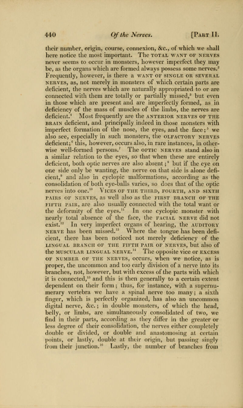 their number, origin, course, connexion, &c., of which we shall here notice the most important. The total want of nerves never seems to occur in monsters, however imperfect they may be, as the organs which are formed always possess some nerves.^ Frequently, however, is there a want of single or several NERVES, as, not merely in monsters of which certain parts are deficient, the nerves which are naturally appropriated to or are connected with them are totally or partially missed,^ but even in those which are present and are imperfectly formed, as iii deficiency of the mass of muscles of the limbs, the nerves are deficient.* Most frequently are the anterior nerves of the BRAIN deficient, and principally indeed in those monsters with imperfect formation of the nose, the eyes, and the face; ^ we also see, especially in such monsters, the olfactory nerves deficient;*^ this, however, occurs also, in rare instances, in other- wise well-formed persons.^ The optic nerves stand also in a similar relation to the eyes, so that when these are entirely deficient, both optic nerves are also absent; ^ but if the eye on one side only be wanting, the nerve on that side is alone defi- cient,^ and also in cyclopic malformations, according as the consolidation of both eye-balls varies, so does that of the optic nerves into one.^ Vices of the third, fourth, and sixth PAIRS OF NERVES, as wcll also as the first branch of the fifth pair, are also usually connected with the total want or the deformity of the eyes.^^ In one cyclopic monster with nearly total absence of the face, the facial nerve did not exist.^- In very imperfect organs of hearing, the auditory nerve has been missed.^^ Where the tongue has been defi- cient, there has been noticed not merely deficiency of the lingual branch of the fifth pair of nerves, but also of the MUSCULAR lingual nerve.^* The opposite vice or excess OF number of the nerves, occurs, when we notice, as is proper, the uncommon and too early division of a nerve into its branches, not, however, but with excess of the parts with which it is connected,*^ and this is then generally to a certain extent dependent on their form; thus, for instance, with a supernu- merary vertebra we have a spinal nerve too many; a sixth finger, which is perfectly organized, has also an uncommon digital nerve, &c.; in double monsters, of which the head, belly, or limbs, are simultaneously consolidated of two, we find in their parts, according as they diiier in the greater or less degree of their consolidation, the nerves either completely double or divided, or double and anastomosing at certain ]><>ints, or lastly, double at their origin, but jiassing singly I'rom their junction.' Lastly, the number of branches from