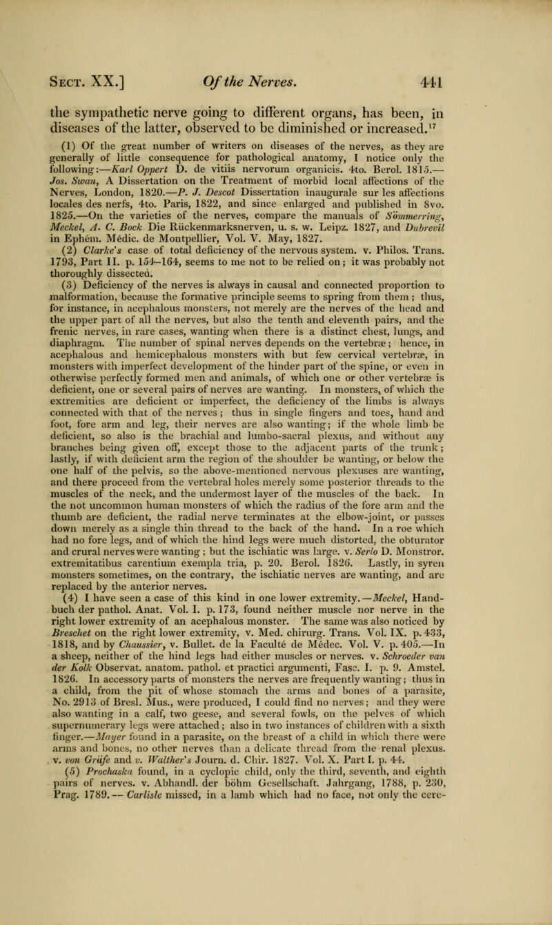 the sympathetic nerve going to different organs, has been, in diseases of the latter, observed to be diminished or increased. ^^ (1) Of the great number of writers on diseases of the nerves, as they are generally of little consequence for pathological anatomy, I notice only the following:—Karl Oppert D. de vitiis nervorum organicis. 4to. Berol. 1815,— Jos. Swan, A Dissertation on the Treatment of morbid local affections of the Nerves, London, 1820.—P. /. Descot Dissertation inaugurale sur les affections locales des nerfs, 4to. Paris, 1822, and since enlarged and published in 8vo. 1825.—On the varieties of the nerves, compare the manuals of Sommerring, Meckel, A. C. Bock Die Riickenmarksnerven, u. s. w. Leipz. 1827, and DubrevU in Ephem. Medic, de Montpellier, Vol. V. May, 1827. (2) Clarke's case of total deficiency of the nervous system, v. Philos. Trans. 1793, Part II. p. 154-164, seems to me not to be relied on; it was probably not thoroughly dissected. (3) Deficiency of the nerves is always in causal and connected proportion to malformation, because the formative principle seems to spring from them ; thus, for instance, in acephalous monsters, not merely are the nerves of the head and the upper part of all the nerves, but also the tenth and eleventh pairs, and the frenic nerves, in rare cases, wanting when there is a distinct chest, lungs, and diaphragm. The number of spinal nerves depends on the vertebrae; hence, in acephalous and hemicephalous monsters with but few cervical vertebrae, in monsters with imperfect development of the hinder part of the spine, or even in otherwise perfectly formed men and animals, of which one or other vertebrae is deficient, one or several pairs of nerves are wanting. In monsters^ of which the extremities are deficient or imperfect, the deficiency of the limbs is always connected with that of the nerves ; thus in single fingers and toes, hand and foot, fore arm and leg, their nerves are also wanting; if the whole limb be deficient, so also is the brachial and lumbo-sacral plexus, and without any branches being given off*, except those to the adjacent parts of the trunk; lastly, if with deficient arm the region of the shoulder be wanting, or below the one half of the pelvis, so the above-mentioned nervous plexuses are wanting, and there proceed from the vertebral holes merely some posterior threads to the muscles of the neck, and the undermost layer of the muscles of the back. In the not uncommon human monsters of which the radius of the fore arm and the thumb are deficient, the radial nerve terminates at the elbow-joint, or passes down merely as a single thin thread to the back of the hand. In a roe which had no fore legs, and of which the hind legs were much distorted, the obturator and crural nerves were wanting ; but the ischiatic was large, v. Serlo D, Monstror. extremitatibus carentium exempla tria, p. 20. Berol. 1826. Lastly, in syren monsters sometimes, on the contrary, the ischiatic nerves are wanting, and are replaced by the anterior nerves. (4) I have seen a case of this kind in one lower extremity.—Meckel, Hand- buch der pathol. Anat. Vol. I. p, 173, found neither muscle nor nerve in the right lower extremity of an acephalous monster. The same was also noticed by Breschet on the right lower extremity, v. Med. chirurg. Trans, Vol. IX. p. 433, 1818, and by Chaussievy v. Bullet, de la Faculte de Medec. Vol. V. p. 405.—In a sheep, neither of the hind legs had either muscles or nerves, v. Schroeder van der Kolk Observat. anatom. pathol. et practici argumenti, Fasc. I, p. 9, Amstel. 1826. In accessory parts of monsters the nerves are frequently wanting; thus in a child, from the pit of whose stomach the arms and bones of a parasite, No. 2913 of Bresl. Mus., were produced, I could find no nerves; and they were also wanting in a calf, two geese, and several fowls, on the pelves of which . supernumerary legs were attached ; also in two instances of children with a sixth finger.—Mayer found in a parasite, on the breast of a child in which there were arms and bones, no other nerves tlian a delicate thread from the renal plexus. . V. von Griife and v. Walther's Journ. d. Chir. 1827. Vol. X. Part I. p. 44. (5) Prochaska found, in a cyclopic child, only the third, seventh, and eighth ])airs of nerves, v. Abhandl. der bohm Gesellschaft. Jahrgang, 1788, p. 230, Frag. 1789.— Carlisle missed, in a lamb which had no face, not only the cere-