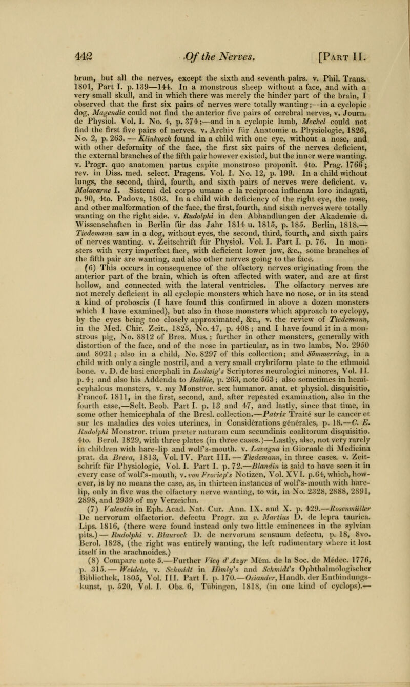 brum, but all the nerves, except the sixth and seventh pairs, v. Phil, Trans. 1801, Part I. p. 139—\W. In a monstrous sheep without a face, and with a very small skull, and in which there was merely the hinder part of the brain, I observed that the first six pairs of nerves were totally wanting;—in a cyclopia dog, Magendie could not find the anterior five pairs of cerebral nerves, v. Journ. de Physiol. Vol. I. No. 4, p. 374;—and in a cyclopic lamb, Meckel could not find the first five pairs of nerves, v. Archiv fiir Anatomic u. Physiologic, 1820, No. 2, p. 263. — Klinkosch found in a child with one eye, without a nose, and with other deformity of the face, the first six pairs of the nerves deficient, the external branches of the fifth pair however existed, but the inner were wanting, v. Progr. quo anatomen partus capite monstroso proponit. 4to. Prag. 176G; rev. in Diss. med. select. Pragens. Vol. I. No. 12, p. 199. In a child without lungs, the second, third, fourth, and sixth pairs of nerves were deficient, v. Malacarne I. Sistemi del ccrpo umano e la reciproca influenza loro indagati, p. 90, 4to. Padova, 1803. In a child with deficiency of the right eye, the nose, and other malformation of the face, the first, fourth, and sixth nerves w^ere totally wanting on the right side. v. Rudolphi in den Abhandlungen der Akademie d. Wissenschaften in Berlin fiir das Jahr 1814 u. 1815, p. 185. Berlin, 1818.— Tiedemann saw in a dog, without eyes, the second, third, fourth, and sixth pairs of nerves wanting, v. Zeitschrift fiir Physiol. Vol. I. Part I. p. 76. In mon- sters with very imperfect face, with deficient lower jaw, &c., some branches of the fifth pair are wanting, and also other nerves going to the face. (fi) This occurs in consequence of the olfactory nerves originating from the anterior part of the brain, which is often affected with water, and are at first hollow, and connected with the lateral ventricles. The olfactory nerves are not merely deficient in all cyclopic monsters which have no nose, or in its stead a kind of proboscis (I have found this confirmed in above a dozen monsters wliich I have examined), but also in those monsters which approach to cyclopy, by the eyes being too closely approximated, &c., v. the review of Tiedemann^ in the Med. Chir. Zeit, 1825, No. 47, p. 408 ; and I have found it in a mon- strous pig. No. 8812 of Bres. Mus.; further in other monsters, generally with distortion of the face, and of the nose in particular, as in two lambs. No. 2950 and 8021 ; also in a child, No. 8297 of this collection; and Sommerrhig, in a chikl with only a single nostril, and a very small crybriform })late to the ethmoid bone. V. D. de basi encephali in Ludw'ig's Scriptores neurologici minores. Vol. J I. p. 4; and also his Addenda to Baillie, p. 263, note 563 ; also sometimes in hemi- ccphalous monsters, v. my Monstror. sex humanor. anat. et physiol. disquisitio, Francof. 1811, in the first, second, and, after repeated examination, also in the fourth case,—Selt. Beob. Part I. p. 13 and 47, and lastly, since that time, in some other hemicephala of the Bresl. collection.—Pairix Traite sur le cancer et sur les maladies des voies uterines, in Considerations generales, p. 18.—C. E. Rudolphi Monstror. trium pra?ter naturam cum secundinis coalitorum disquisitio. 4to. Berol. 1829, with three plates (in three cases.)—Lastly, also, not very rarely in children with hare-lip and wolf's-mouth, v. Lavagna in Giornale di Medicina prat, da Brera, 1813, V^ol. IV. Part III. — Tiedejnann, in three cases, v. Zeit- schrift fiir Physiologic, Vol. I. Part I. p. 72.—Blandin is said to have seen it in every case of wolfs-mouth, v.ron Froriep's Notizen, Vol. XVI. p.64, which, how- ever, is by no means the case, as, in thirteen instances of wolf's-mouth with hare- lip, only in five was the olfactory nerve wanting, to wit, in No. 2328, 2888, 2891, 2898, and 2939 of my Verzeichn. (7) Valentin in Eph. Acad. Nat. Cur. Ann. IX. and X. p. 429.—liosonuiiller Dc nervorum olfactorior. defectu Progr. zu v. Mariius D. de lepra taurica. Lips. 1816, (there were found instead only two little eminences in the sylvian ])its.)—Rudolphi \. Jilaiiroc/,- 1). de nervorum sensuum defectu, ]). 18, 8vo. Bcrol. 1828, (the right was entirely wanting, the left rudimentary where it lost itself in the arachnoides.) (8) Compare note 5.—P'urther Vicq d'Azyr Mem. de la Soc. de Medec. 1776, p. 315.— Weuleh; v. Schmidt in Ilimly's and SchmidCs Ophthahnologischcr Bjbliothek, 1805, Vol. III. Part L p. 170.—O.smnf/rr, Handb. der Kntbindungs- kunst, 1). 520, Vol. \. Obj. 6, Tiibingen, 1818, (in one kind of cyclops),—