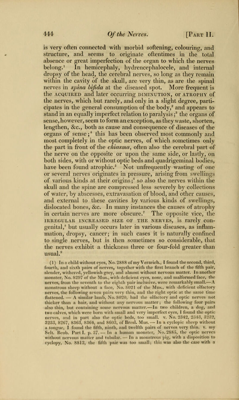 is very often connected with morbid softening, colouring, and structure, and seems to originate oftentimes in the total absence or great imperfection of the organ to which the nerves belong.^ In hemicephaly, hydrencephalocele, and internal dropsy of the head, the cerebral nerves, so long as they remain within the cavity of the skull, are very thin, as are the spinal nerves in sjnna bifida at the diseased spot. More frequent is the ACQUIRED and later occurring diminution, or atrophy of the nerves, which but rarely, and only in a slight degree, parti- cipates in the general consumption of the body,^ and appears to stand in an equally imperfect relation to paralysis ;^ the organs of sense, however, seem to form an exception, as they waste, shorten, lengthen, &c., both as cause and consequence of diseases of the organs of sense;* this has been observed most commonly and most completely in the optic nerves, of which sometimes only the part in front of the chiasma, often also the cerebral part of the nerve on the opposite or upon the same side, or lastly, on both sides, with or without optic beds and quadrigeminal bodies, liave been found atrophic/ Not unfrequently wasting of one or several nerves originates in pressure, arising from swellings of various kinds at their origins; so also the nerves within the skull and the spine are compressed less severely by collections of water, by abscesses, extravasation of blood, and other causes, and external to these cavities by various kinds of swellings, dislocated bones, &c. In many instances the causes of atrophy in certain nerves are more obscure.^ The opposite vice, the IRREGULAR INCREASED SIZE OF THE NERVES, is rarely con- genital,** but usually occurs later in various diseases, as inflam- mation, dropsy, cancer; in such cases it is naturally confined to single nerves, but is then sometimes so considerable, that the nerves exhibit a thickness three or four-fold greater than usual.^ ts' (1) In a child without eyes, No. 2888 of my Verzeich., I tbuiul the second, third, fourth, and sixtli jjuirs of nerves, togetlier with tlie first hranch of the fifth pair, slender, withered, yellowish grey, and almost without nervous matter. In another monster, No. 82i)7 of tlie Mus., with deficient eyes, nose, and malformed face, the nerves, from the seventh to the eighth ])air inclusive, were remarkably small.—A monstrous sheep without a face. No. 8021 of the Mus., with deficient olfactory nerves, the following seven pairs very thin, and the right optic at the same time flattened. — A similar lamb. No. 8020, had the olfactory and optic nerves not thicker than a hair, and without any nervous matter; the following four pairs also thin, hut containing sonu^ nervous matter.—In two children, a dog, and two calves, which were horn with small and very imjK>rfect eyes, I found the optic nerves, and in part also the optic beds, too small, v. No. 2;)42, 2;)1.'5, '.Vl'.Vl, 3233, 82fi7, 83()3, 83()1-, and 8()03, of Bresl. Mus.— In a cyclopic sheep without a tongue, I found the fifth, ninth, and twelfth j)airs of nerves very thin. v. my Sclt. Heob. Part I. p. 37.— In a human monster, No. 2885, the optic nerves without nervous matter and tubular.— In a monstrous ])ig, with a disj)osition to cyclopy. No. 8812, the fifth pair was too small; this was also the case with a
