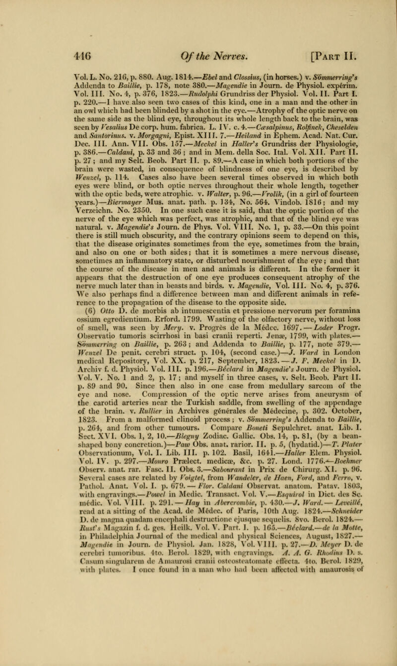 Vol. L. No. 216, p. 880. Aug. 1814.—Ehel and Closdiis, (in horses.) v. Summerring's Addenda to Baillie, p. 178, note 380.—Magendie in Journ. de Physiol, experim. Vol. III. No. 4, p. 376, U23.—Rudolphi Grundriss der Physiol. Vol. II. Part I. p. 220.—I have also seen two cases of this kind, one in a man and the other in an owl which had heen blinded by a shot in the eye.—Atrophy of the optic nerve on the same side as the blind eye, throughout its whole length back to the brain, was seen by Fesalius Decor]}, hum. fabrica. L. IV. c.4.—Co'salpinus, Rolfirick, Cheselden and Santorimis. v. Morgagni, Epist. XIII. 7.—Heiland in Ephem. Acad. Nat. Cur. Dec. III. Ann. VII. Obs. 157.—Meckel in nailer's Grundriss der Physiologie, p. 386.—CftWawi, p. 33 and 36 ; and in Mem. della Soc. Ital. Vol. XII. Part II. p. 27 ; and my Selt. Beob. Part II. p. 89.—A case in which both portions of the brain were wasted, in consequence of blindness of one eye, is described by Weiizel, p. 114. Cases also have been several times observed in which both eyes were blind, or both optic nerves throughout their whole length, together with the optic beds, were atrophic, v. Walter, p. 96.—f'rolik, (in a girl of fourteen years.)—Biennayer Mus. anat. path. p. 134, No. 564. Vindob. 1816; and my Verzeichn. No. 2350. In one such case it is said, that the optic portion of the nerve of the eye which was perfect, was atrophic, and that of the blind eye was natural, v. Magendie's Journ. de Phys. Vol. VIII. No. 1, p. 33.—On this point there is still much obscurity, and the contrary opinions seem to depend on this, that the disease originates sometimes from the eye, sometimes from the brain, and also on one or both sides; that it is sometimes a mere nervous disease, sometimes an inflammatory state, or disturbed nourishment of the eye ; and that the course of the disease in men and animals is different. In the former it appears that the destruction of one eye produces consequent atrophy of the nerve much later than in beasts and birds, v. Magendie, Vol. III. No. 4, p. 376. We also perhaps find a difference between man and different animals in refe- rence to the propagation of the disease to the opposite side. (6) Otto D. de morbis ab intumescentia et pressione nervorum per foramina ossium egredientium. Erford. 1799. Wasting of the olfactory nerve, without loss of smell, was seen by Mery. v. Progrcs de la Medec. 1697. — Loder Progr. Observatio tumoris scirrhosi in basi cranii reperti. Jenae, 1799, with plates.— iiommcrr'mg on Baillie, p. 263 ; and Addenda to Baillie, p. 177, note 379.— JVenzel De penit. cerebri struct, p. 104, (second case.)—J. Ward in London medical Repository, Vol. XX. p. 217, September, 1823. — J. F. Meckel in D. Archiv f. d. Physiol. Vol. III. p. 196.—B^clard in Magendie's Journ. de Physiol. Vol. V. No. 1 and 2, p. 17; and myself in three cases, v. Selt. Beob. Part II. p. 89 and 90. Since then also in one case from medullary sarcom of the eye and nose. Compression of the optic nerve arises from aneurysm of the carotid arteries near the Turkish saddle, from swelling of the appendage of the brain, v. Rullier in Archives g6nerales de Medecine, p. 302. October, 1823. From a malformed clinoid process ; v. Sbmvierring's Addenda to Baillie, p. 264, and from other tumours. Compare Boneti Sepulchret. anat. Lib. I. Sect. XVI. Obs. 1, 2, \Q.—Blegny Zodiac. Gallic. Obs. 14, p. 81, (by a bean- shaped bony concretion.)—Paw Obs. anat. rarior. II. p. 5, (hydatid.)—T. Plater Observationum, Vol. I. Lib. III. p. 102. Basil, 1641.—Haller Elem. Physiol. ^'ol. IV. p. 297.—Monro Praelect. medicae, &c. p. 27. Lond. ]776.-'~Boehmer Observ. anat. rar. Fasc. II. Obs. 3.—Sabourant in Prix de Chirurg. XI. p. 96. Several cases are related by Voigtel, from Wandeler, de JIaen, Ford, and Fcrro, v. Pathol. Anat. Vol.1, p. 679. — Flor. CahUmi Observat. anatom. Patav. 1803, with engravings.—Powel in Medic. Transact. Vol. V.—Esquirol in Diet, des Sc. m6dic. Vol. \'III. p. 291. — Hay in /tbercromhie, p. 430.—J. Ward. — LeveillS, read at a sitting of the Acad, de M6dec. of Paris, 10th Aug. 1824.—Schneider 1). de magna quadam enco])hali dcstructionc ejusque sequelis. 8vo. Berol. 1824.— Jlu.st'.s Maga/in f. d. ges. Ileilk. Vol. V. Part. I. p. \C)Ci.—Bhlard.—de la Matte, in Plula(leli)hia Journal of the medical and physical Sciences, August, 1827.— Magendie in Journ. de Physiol. Jan. 1828, Vol. VIII. p. 27.—Z>.'Mryrr 1). de cerebri tumoribus. 4 to. Bcrol. 1829, with engravings. //. y/. G. Jihudius 1). s. Casum singularem de Amaurosi cranii osteosteatomate effecta. 4to. Berol. 1829, with i»latc.s. 1 once found in a man who had been affected with amaurosis of