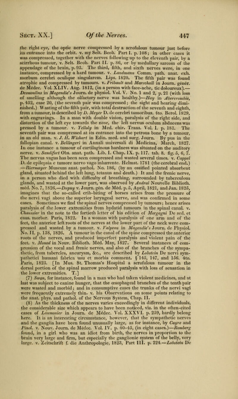 the right eye, the optic nerve compressed by a scrofulous tumour just before its entrance into the orbit, v. my Selt. Beob. Part I. p. 108; in other cases it was compressed, together with the nerves following up to the eleventh pair, by a scirrhous tumour, v. Selt. Beob. Part II. p. 86, or by medullary sarcom of the appendage of the brain, p. 93. The third, fifth, and sixth nerves were, in one instance, compressed by a hard tumour, v. Landmann Comm. path, anat, exh. morbum cerebri oculique singularem. Lips. 1820. The fifth pair was found atrophic and compressed by tumours, v. Fribault and Marechall in Journ. gener. de Medec. Vol. XLIV. Aug. 1812, (in a person with face-ache, tic doloureux).— Desmoulins in Magendie's Journ. de physiol. Vol. V. No. 1 and 2, p. 21 (with loss of smelling although the olfactory nerve was healthy.)—Hay in Abercrombie, p. 432, case 20, (the seventh pair was compressed ; the sight and hearing dimi- nished.) Wasting of the fifth pair, with total destruction of the seventh and eighth, from a tumour, is described by D. Meyer D. de cerebri tumoribus. 4to. Berol. 1829, with engravings. In a man with double vision, paralysis of the right side, and distortion of the left eye towards the nose, the left nervus oculum abducenswas pressed by a tumour, v. Yelloly in Med. chir. Trans. Vol. I. p. 181. The seventh pair was compressed at its entrance into the petrous bone by a tumour, in an old man. v. J. H. Wishart in Edin. med. and surg. Journ. By pus in the fallopian canal, v. Bellingeri in Annali universali di Medicina, March, 1827. In one instance a tumour of cartilaginous hardness was situated on the auditory nerve, v. Sand/fort Obs. anat. path. Lib. I. Chap. IX. p. 117. tab. 8. fig. 5, 6, 7. The nervus vagus has been seen compressed and wasted several times, v. Cappel D. de epilepsia e tumore nervo vago inhaerente. Helmst. 1781 (the cerebral end.) —Biermayer Museum anat. pathol. No. 186, (by an ossified pointed absorbent gland, situated behind the left lung, tetanus and death.) It and the frenic nerve, in a person who died with difficulty of breathing, surrounded by tuberculous glands, and wasted at the lower part, was observed by Andral Nouvelle Biblioth. med. No. 7, 1826.—Biipuy v. Journ. gen. de Med. p. 5, April, 1821, and Jan. 1825, imagines that the so-called crib-biting of horses arises from the pressure of the nervi vagi above the superior laryngeal nerve, and was confirmed in some cases. Sometimes we find the spinal nerves compressed by tumours; hence arises paralysis of the lower extremities from hydatid tumours in the spinal canal, v. Chaussier in the note to the fortieth letter of his edition of Morgami De sed. et caus. morbor. Paris, 1822. In a woman with paralysis of one arm and of the feet, the anterior left roots of the nerves at the lower part of the neck were com- pressed and wasted by a tumour, v. Valpemi in Magendie^s Journ, de Physiol. No. II. p. 138, 1826. A tumour in the canal of the spine compressed the anterior roots of the nerves, and produced imperfect paralysis and violent pain of the feet. V. Monod in^oxxw. Biblioth. Med. May, 1827. Several instances of com- pression of the vocal and frenic nerves, and also of the branches of the sympa- thetic, from tubercles, aneurysm, &c., are described by Lobstein De nervi sym- pathetici humani fabrica usu et morbis comment. § 145, 147, and 156. 4to, Paris, 1823, [In Mus, St, Thomas's Hospital a scrofulous tumour in the dorsal portion of the spinal marrow produced paralysis with loss of sensation in the lower extremities, T.] (7) Swan, for instance, found in a man who had taken violent medicines, and at last was subject to canine hunger, that the oesophageal branches of the tenth pair were wasted and morbid; and in consumptive cases the trunks of the nervi vagi were frequently extremely thin. v. his Observations on some points relating to the anat, phys, and pathol, of the Nervous System, Chap, II. (8) As the thickness of the nerves varies exceedingly in different individuals, the considerable size which appears to have been noticed, viz, in the often-cited cases of Laumonier in Journ, de M^dec, Vol. XXXVI, p. 259, hardly belong here. It is an interesting circumstance, however, that the sympathetic nerves and the ganglia have been found unusually large, as for instance, by Cayre and Pinel. V. Nouv. Journ. de Medec. Vol. IV. p. 40-45, (in eight cases.)—Romberg found, in a girl who was an idiot from birth, the nerves in proportion to the brain very large and firm, but especially the ganglionic system of the belly, very large, v, Zeitschrift f. die Anthropologie, 1823, Part III. p. 224,—Lobstein De