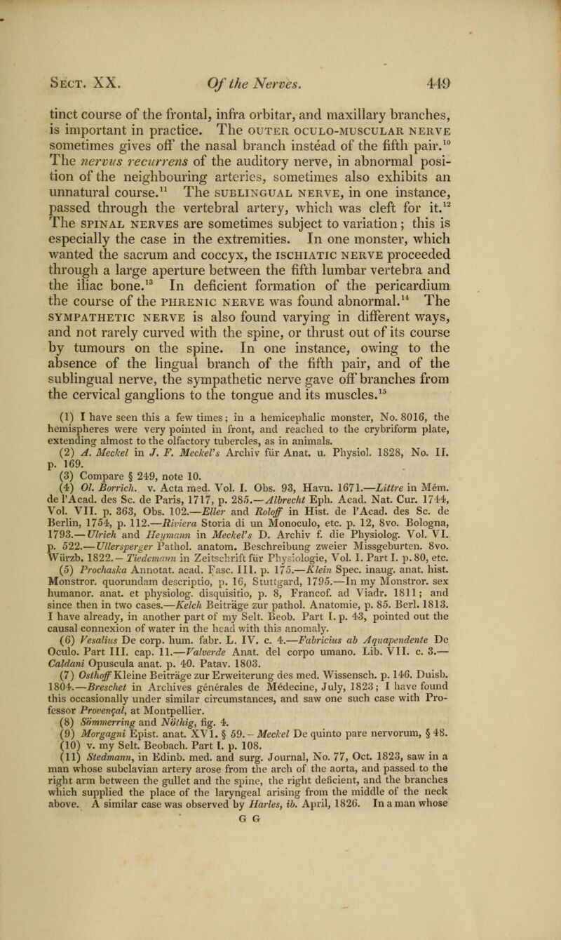 tinct course of the frontal, infra orbitar, and maxillary branches, is important in practice. The outer oculo-muscular nerve sometimes gives off' the nasal branch instead of the fifth pair.^^ The nerviis reciirrens of the auditory nerve, in abnormal posi- tion of the neighbouring arteries, sometimes also exhibits an unnatural course.^^ The sublingual nerve, in one instance, passed through the vertebral artery, which was cleft for it.^^ The SPINAL nerves are sometimes subject to variation; this is especially the case in the extremities. In one monster, which wanted the sacrum and coccyx, the ischiatic nerve proceeded through a large aperture between the fifth lumbar vertebra and the iliac bone.'^ In deficient formation of the pericardium the course of the phrenic nerve was found abnormal.^* The SYMPATHETIC NERVE is also fouud Varying in different ways, and not rarely curved with the spine, or thrust out of its course by tumours on the spine. In one instance, owing to the absence of the lingual branch of the fifth pair, and of the sublingual nerve, the sympathetic nerve gave off'branches from the cervical ganglions to the tongue and its muscles.^^ (1) I have seen this a few times; in a hemicephalic monster, No. 8016, the hemispheres were very pointed in front, and reached to the crybriform plate, extending almost to the olfactory tubercles, as in animals. (2) A. Meckel in J. F. Meckel's Archiv fur Anat. u. Physiol. 1828, No. II. p. 169. (3) Compare § 249, note 10. (4) 01. Borrich. v. Acta msd. Vol. I. Obs. 93, Havn. I67l.—Litlre in Mem. del'Acad. des Sc. de Paris, 1717, p. 285.—Albrecht Eph. Acad. Nat. Cur. 1714, Vol. VII. p. 363, Obs. W2.—Eller and Roloff in Hist, de I'Acad. des Sc. de Berlin, 1754, p. 112.—Riviera Storia di un Monoculo, etc. p. 12, 8vo. Bologna, 1793.— Ulrich and Heymann in Meckel's D. Archiv f. die Physiolog. Vol. VI. p. 522.— Ullersperger Pathol, anatom. Beschreibung zweier Missgeburten. 8vo. Wiirzb. 1822. — Tiedemmm in Zeitschrift fiir Phy.yiologie, Vol. I. Part I. p. 80, etc. (5) Prochaska Annotat. acad. Fasc. III. p. 175.—Klein Spec, inaug. anat. hist, Monstror. quorundam descriptio, p. 16, Stuttgard, 1795.—In my Monstror. sex humanor. anat. et physiolog. disquisitio, p. 8, Francof. ad Viadr. 1811; and since then in two cases.—Kelch Beitrage zur pathol. Anatomie, p. 85. Berl. 1813. I have already, in another part of my Selt. Beob. Part I. p. 43, pointed out the causal connexion of water in the head with this anomaly. (6) Vesalius De corp. hum. fabr. L. IV. c. 4.—Fabriciiis ah Aquapendente De Oculo. Part III. cap. 11.—Valverde Anat. del corpo umano. Lib. VII. c. 3.— Caldani Opuscula anat. p. 40. Patav. 1803. (7) Os^/jq^ Kleine Beitrage zur Erweiterung des med. Wissensch. p. 146. Duisb. 1804.—Brescliet in Archives generates de M^decine, July, 1823; I have found this occasionally under similar circumstances, and saw one such case with Pro- fessor Provencal, at Montpellier. (8) Sommerring and Nothig, fig. 4. (9) Morgagni Epist. anat. XVI. § 59. - Meckel De quinto pare nervorum, § 48. (10) V. my Selt. Beobach. Part I. p. 108. (11) Stedmann, in Edinb. med. and surg. Journal, No. 77, Oct. 1823, saw in a man whose subclavian artery arose from the arch of the aorta, and passed to the right arm between the gullet and the spine, the right deficient, and the branches which supplied the place of the laryngeal arising from the middle of the neck above. A similar case was observed by Harles, ib. April, 1826. In a man whose G G
