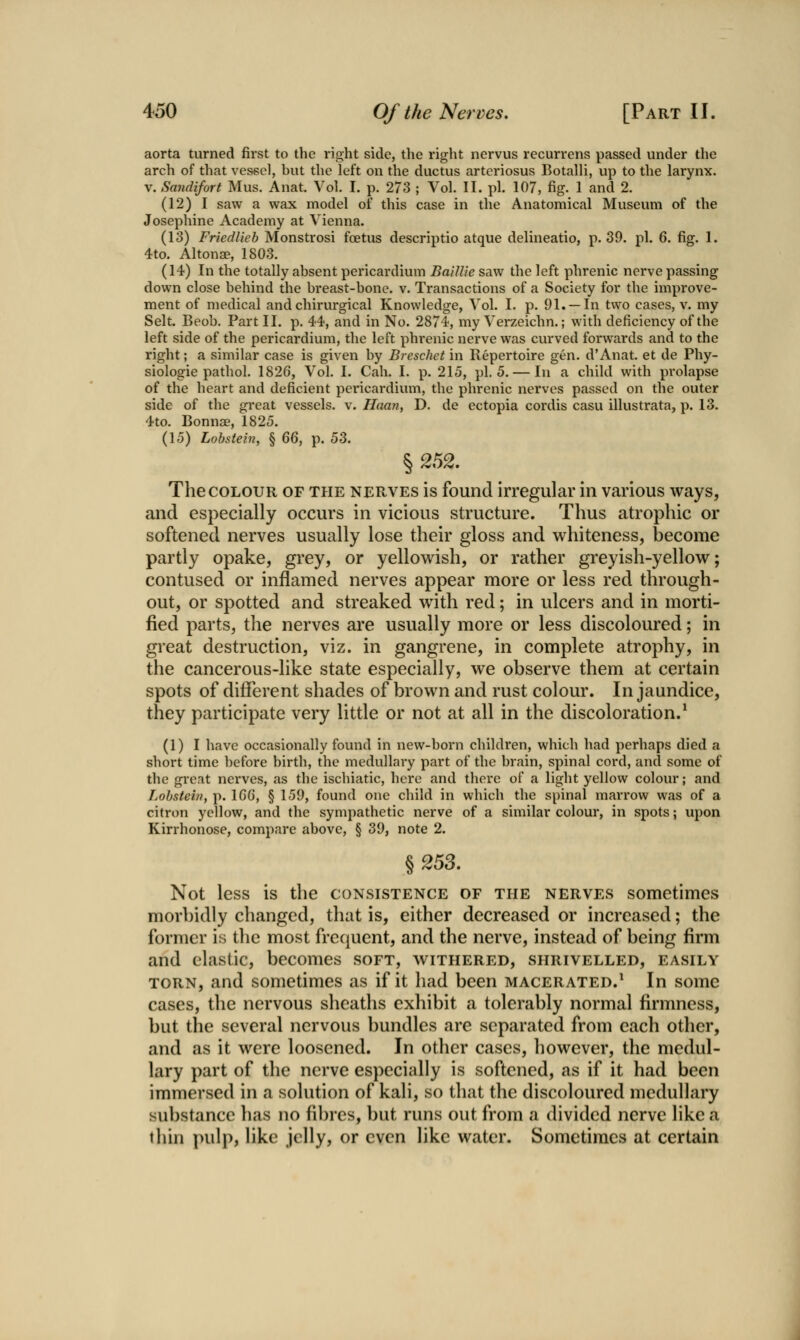aorta turned fii*st to the right side, the right nervus recurrens passed under the arch of that vessel, but the left on the ductus arteriosus Botalli, up to the larynx. V. Sandifort Mus. Anat Vol. I. p. 273 ; Vol. II. pi. 107, fig. 1 and 2. (12) I saw a wax model of this case in the Anatomical Museum of the Josephine Academy at Vienna. (13) Fried!ieh Monstrosi foetus descriptio atque delhieatio, p. 39. pi. 6. fig. 1. 4to. Altonae, 1803. (14) In the totally absent pericardium BaUUe saw the left phrenic nerve passing down close behind the breast-bone. v. Transactions of a Society for the improve- ment of medical and chirurgical Knowledge, Vol. I. p. 91. —In two cases, v. my Selt. Beob. Part II. p. 44, and in No. 2874, my Verzeichn.; with deficiency of the left side of the pericardium, the left phrenic nerve was curved forwards and to the right; a similar case is given by Breschet in Repertoire gen. d'Anat. et de Phy- siologic pathol. 1826, Vol. I. Call. I. p. 215, pi. 5. — In a child with prolapse of the heart and deficient pericardium, the phrenic nerves passed on the outer side of the great vessels, v. Haan, D. de ectopia cordis casu illustrata, p. 13. 4to. Bonnae, 1825. (15) Lohstein, § QQ, p. 53. § 252. The COLOUR OF the nerves is found irregular in various ways, and especially occurs in vicious structure. Thus atrophic or softened nerves usually lose their gloss and whiteness, become partly opake, grey, or yellowish, or rather greyish-yellow; contused or inflamed nerves appear more or less red through- out, or spotted and streaked with red; in ulcers and in morti- fied parts, the nerves are usually more or less discoloured; in great destruction, viz. in gangrene, in complete atrophy, in the cancerous-like state especially, we observe them at certain spots of different shades of brown and rust colour. In jaundice, they participate very little or not at all in the discoloration.* (1)1 have occasionally found in new-born children, which had perhaps died a short time before birth, the medullary part of the brain, spinal cord, and some of the great nerves, as the ischiatic, here and there of a light yellow colour; and Lohsteiny p. IGG, § 159, found one child in which the spinal marrow was of a citron yellow, and the sympathetic nerve of a similar colour, in spots; upon Kirrhonose, compare above, § 39, note 2. § 25S. Not less is the consistence of the nerves sometimes morbidly changed, that is, either decreased or increased; the former is the most frequent, and the nerve, instead of being firm and elastic, becomes soft, withered, shrivelled, easily TORN, and sometimes as if it had been macerated.* In some cases, the nervous sheaths exhibit a tolerably normal firmness, but the several nervous bundles are separated from each other, and as it were loosened. In other cases, however, the medul- lary part of the nerve especially is softened, as if it had been immersed in a solution of kali, so that the discoloured medullary substance has no fi])res, but runs out from a divided nerve like a thin ])ulp, like jelly, or even like water. Sometimes at certain