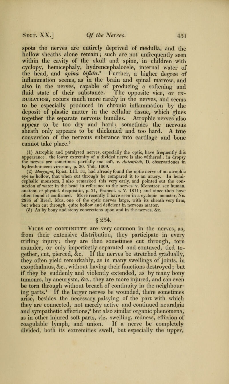 spots the nerves are entirely deprived of medulla, and the hollow sheaths alone remain; such are not unfrequently seen within the cavity of the skull and spine, in children with cyclopy, hemicephaly, hydrencephalocele, internal water of the head, and spina bifida,^ Further, a higher degree of inflammation seems, as in the brain and spinal marrow, and also in the nerves, capable of producing a softening and fluid state of their substance. The opposite vice, or in- duration, occurs much more rarely in the nerves, and seems to be especially produced in chronic inflammation by the deposit of plastic matter in the cellular tissue, which glues together the separate nervous bundles. Atrophic nerves also appear to be too dry and hard; sometimes the nervous sheath only appears to be thickened and too hard. A true conversion of the nervous substance into cartilage and bone cannot take place.^ (1) Atrophic and paralysed nerves, especially the optic, have frequently this appearance; the lower extremity of a divided nerve is also withered; in dropsy the nerves are sometimes partially too soft. v. Autenrielh, D. observationes in hydrothoracem virorum, p. 20. Tiib. 1809. (2) Morgagni, Epist. LIT. 31, had already found the optic nerve of an atrophic eye so hollow, that when cut through he compared it to an artery. In hemi- cephalic monsters, I also remarked this very early, and pointed out the con- nexion of water in the head in reference to the nerves, v. Monstror. sex human, anatom. et physiol. disquisitio, p. 21, Francof a. V. 1811; and since then have often found it confirmed. More recently I have seen in a cyclopic monster, No. 2885 of Bresl. Mus. one of the optic nerves large, with its sheath very firm, but when cut through, quite hollow and deficient in nervous matter. (3) As by bony and stony concretions upon and in the nerves, &c. § 254. Vices of continuity are very common in the nerves, as, from their extensive distribution, they participate in every trifling injury; they are then sometimes cut through, torn asunder, or only imperfectly separated and contused, tied to- gether, cut, pierced, &c. If the nerves be stretched gradually, they often yield remarkably, as in many swellings of joints, in exopthalmus, &c., without having their functions destroyed; but if they be suddenly and violently extended, as by many bony tumours, by aneurysm, &c., they are more injured, and can even be torn through without breach of continuity in the neighbour- ing parts.^ If the larger nerves be wounded, there sometimes arise, besides the necessary palsying of the part with which they are connected, not merely active and continued neuralgia and sympathetic aflections,^ but also similar organic phenomena, as in other injured soft parts, viz. swelling, redness, effusion of coagulable lymph, and union. If a nerve be completely divided, both its extremities swell, but especially the upper.